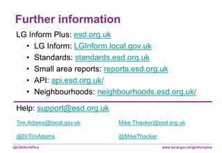 www.local.gov.uk/lginformplus@LGInformPlus
Further information
LG Inform Plus: esd.org.uk
• LG Inform: LGInform.local.gov.uk
• Standards: standards.esd.org.uk
• Small area reports: reports.esd.org.uk
• API: api.esd.org.uk/
• Neighbourhoods: neighbourhoods.esd.org.uk/
Help: support@esd.org.uk
Tim.Adams@local.gov.uk Mike.Thacker@esd.org.uk
@DrTimAdams @MikeThacker
 