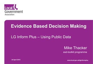 Evidence Based Decision Making
LG Inform Plus – Using Public Data
Mike Thacker
esd-toolkit programme
24 April 2015 www.local.gov.uk/lginformplus
 