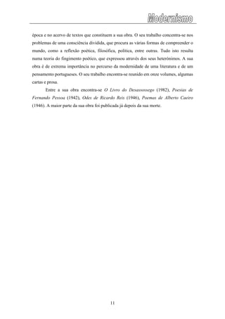 época e no acervo de textos que constituem a sua obra. O seu trabalho concentra-se nos
problemas de uma consciência dividida, que procura as várias formas de compreender o
mundo, como a reflexão poética, filosófica, política, entre outras. Tudo isto resulta
numa teoria do fingimento poético, que expressou através dos seus heterónimos. A sua
obra é de extrema importância no percurso da modernidade de uma literatura e de um
pensamento portugueses. O seu trabalho encontra-se reunido em onze volumes, algumas
cartas e prosa.
Entre a sua obra encontra-se O Livro do Desassossego (1982), Poesias de
Fernando Pessoa (1942), Odes de Ricardo Reis (1946), Poemas de Alberto Caeiro
(1946). A maior parte da sua obra foi publicada já depois da sua morte.
11
 