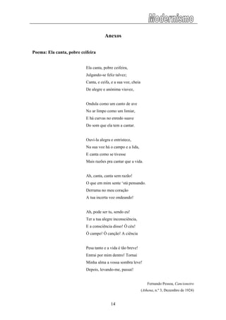 Anexos
Poema: Ela canta, pobre ceifeira
Ela canta, pobre ceifeira,
Julgando-se feliz talvez;
Canta, e ceifa, e a sua voz, cheia
De alegre e anónima viuvez,
Ondula como um canto de ave
No ar limpo como um limiar,
E há curvas no enredo suave
Do som que ela tem a cantar.
Ouvi-la alegra e entristece,
Na sua voz há o campo e a lida,
E canta como se tivesse
Mais razões pra cantar que a vida.
Ah, canta, canta sem razão!
O que em mim sente ‘stá pensando.
Derrama no meu coração
A tua incerta voz ondeando!
Ah, pode ser tu, sendo eu!
Ter a tua alegre inconsciência,
E a consciência disso! Ó céu!
Ó campo! Ó canção! A ciência
Pesa tanto e a vida é tão breve!
Entrai por mim dentro! Tornai
Minha alma a vossa sombra leve!
Depois, levando-me, passai!
Fernando Pessoa, Cancioneiro
(Athena, n.º 3, Dezembro de 1924)
14
 