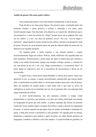 Análise do poema: Ela canta, pobre ceifeira
Esta composição poética versa uma temática fundamental, a dor de pensar.
Pode dividir-se em duas parte lógicas. Na primeira parte, constituída pelas três
primeiras estrofes, o poeta descreve a ceifeira e sobretudo o seu canto, canto
instintivamente alegre. Esta descrição seria objectiva, se o poeta não introduzisse aqui a
sua perspectiva: o canto da ceifeira era “alegre” porque talvez ela se julgasse feliz, mas
ela era “pobre” e a sua” voz cheia de anónima viuvez”. Por isso, “ouvi-la alegra e
entristece”: alegra quanto às razões instintivas da ceifeira, entristece na perspectiva total
do poeta. Há pois, já, nesta primeira parte um grau de subjectividade do poeta que vai
adensar-se no segundo momento.
Na segunda parte, o poeta exprime a sua emoção perante a canção
inconscientemente alegre da ceifeira. Pode-se, ainda, subdividir esta segunda parte em
dois momentos. Primeiramente, o poeta lança um apelo à ceifeira para que continue a
cantar a sua canção inconsciente, porque esta emoção o obriga a pensar, e a desejar ser
ela, sem deixar de ser ele, e ter a sua “alegre inconsciência e a consciência disso”. O
poeta aspira ao impossível, pois ter a consciência da inconsciência é deixar de ser
inconsciente.
O sujeito lírico, ciente desta impossibilidade (a ciência pesa tanto!), lança uma
apóstrofe ao céu, ao campo, à canção, personificados, pedindo-lhes que entrem dentro
dele, o transformem na sombra deles e o levem para sempre, paira aqui a dor de pensar.
Mais um paradoxo do grande poeta, o qual tendo sido o que mais se serviu da
inteligência, se sentiu um ser torturado, por ser um ser pensante, daí a sua aspiração pela
alegre inspiração da ceifeira.
A nível morfo-sintáctico, nas três primeiras estrofes, o tempo verbal
predominante é o presente, que projecta a voz doce da ceifeira, deslizando suavemente
na imaginação do poeta que nela medita. A própria repetição das formas do presente
(canta-três vezes; ondula) sugere a imagem da ceifeira a cantar a deslizar na imaginação
do poeta. A mesma sugestão da passagem lenta do tempo, acomodada à meditação do
poeta, é dada pelo recurso à perifrástica e pelo gerúndio. Na segunda parte do poema,
predomina o imperativo para traduzir o apelo do poeta, em nítida função apelativa da
linguagem, e também o infinitivo com valor optativo. A expressividade do gerúndio, na
15
 
