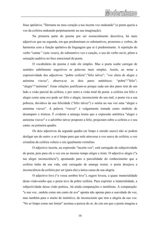 frase apelativa: "Derrama no meu coração a tua incerta voz ondeando" (o poeta queria a
voz da ceifeira ondeando perpetuamente na sua imaginação).
Na primeira parte do poema por ser essencialmente descritiva, há mais
adjectivos que na segunda, em que predominam os substantivos, pronomes e verbos, de
harmonia com a função apelativa da linguagem que aí é predominante. A repetição do
verbo "cantar " (sete vezes), do substantivo voz e canção, o uso do verbo ouvir, põem a
sensação auditiva no foco emocional do poeta.
O vocabulário do poema é todo ele simples. Mas o poeta soube carregar de
sentidos subtilmente sugestivos as palavras mais simples. Assim, ao notar a
expressividade dos adjectivos: “pobre ceifeira”,”feliz talvez”, ”voz cheia de alegre e
anónima viuvez”, observa-se os dois pares antitéticos: “pobre”/”feliz”;
“alegre”/”anónima”. Estas relações justificam-se porque cada um dos pares tem de um
lado a visão parcial da ceifeira, e por outro a visão total do poeta: a ceifeira era feliz e
alegre como uma ave pode ser feliz e alegre, inconsciente do seu mal; o poeta via a sua
pobreza, duvidava da sua felicidade (“feliz talvez”) e sentia na sua voz uma “alegre e
anónima viuvez”. A palavra “viuvez” é vulgarmente tomada como símbolo de
desamparo e tristeza. É evidente a amarga ironia que a expressão antitética "alegre e
anónima viuvez" e o advérbio talvez posposto a feliz, projectam sobre a ceifeira e o seu
canto, na primeira quadra.
Os dois adjectivos da segunda quadra (ar limpo e enredo suave) não se podem
desligar um do outro: o ar é limpo para que nele atravesse a voz suave de ceifeira; a voz
cristalina da ceifeira volteia o céu igualmente cristalino.
O adjectivo incerta, na expressão "incerta voz", está carregado de subjectividade
do poeta, pois para ele a voz era ao mesmo tempo alegre e triste. O adjectivo alegre ("a
tua alegre inconsciência"), apontando para a parcialidade do conhecimento que a
ceifeira tinha da sua vida, está carregado de amarga ironia: o poeta desejava a
inconsciência da ceifeira por ser (para ela) a única causa da sua alegria.
O adjectivo leve (“a vossa sombra leve”), sugere leveza, a quase imaterialidade
desta visão-sonho que o poeta teve da pobre ceifeira. Para exprimir a imaterialidade, a
subjectividade dessa visão poética., há ainda comparações e metáforas. A comparação:
"a sua voz...ondula como um canto de ave" aponta não apenas para a suavidade da voz,
mas também para o muito de instintivo, de inconsciente que tem a alegria da sua voz.
"No ar limpo como um limiar" acentua a pureza do ar, do céu em que o poeta imagina a
16
 