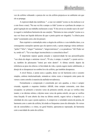 voz da ceifeira volteando: a pureza da voz da ceifeira projecta-se no ambiente em que
ela se propaga.
A expressividade das metáforas: "...a sua voz ondula" (como se ela enchesse o ar
e este fosse o mar); "Na sua voz há o campo e a lida" (como se o perfume do campo e a
grácil agitação do seu trabalho enchessem a sua); "E há curvas no enredo suave do som"
(a sugerir a melodiosa harmonia da sua canção). "Derrama no meu coração" (como se a
sua voz fosse um liquido delicioso de que o poeta queria ser alagado); "a ciência pesa
tanto" (conotando com a dor de pensar).
Para exprimir a contradição entre a alegria da ceifeira e o seu trabalho duro, e as
consequentes sensações opostas que ela operava nele, o poeta emprega várias antíteses:
“pobre”/”feliz”; “alegre”/”anónima”; “alegre/entristece”, e os paradoxos "Ah! Poder ser
tu, sendo eu!"; "Ter a tua alegre inconsciência e a consciência disso".
É importante reparar quanta emoção e expressividade há nas personificações
"voz cheia de alegre e anónima viuvez", "Ó céu, ó campo, ó canção!"; o poeta serviu -
se, também do pleonasmo "entrai por mim dentro". A última estrofe: depois da
referência ao peso da ciência e à brevidade da vida, o poeta sugere muito subtilmente, o
desejo de se desaparecer na sombra leve da ceifeira, que também desaparece.
A nível fónico, o poeta usou a quadra, desta vez de harmonia com o assunto
simples, embora intelectualizado, notando-se várias vezes o transporte entre pares de
versos e entre estrofes à maneira da atafinda trovadoresca.
Formalmente a composição é constituída por seis quadras, a rima é sempre
cruzada, segundo o esquema rimático ABAB, rima sempre consoante, com duas
excepções: no primeiro e terceiro verso da primeira estrofe, em que se verifica rima
toante; e no décimo sétimo e décimo nono verso da quinta estrofe, em que se verifica
rima forçada. O som aberto da rima na última estrofe, sugere talvez a limpidez e a
claridade do céu a que o poeta aspirava. A comprovar a variedade sonora do poema, de
harmonia com o canto da ceifeira, há ainda os frequentes casos de aliteração. Os versos
são de octossílabos e o ritmo, no geral binário, apresenta-se repousado, de harmonia
com a suavidade do canto da ceifeira.
17
 