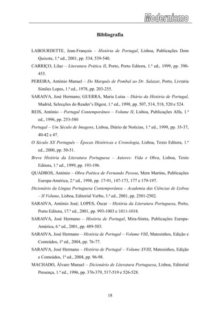 Bibliografia
LABOURDETTE, Jean-François – História de Portugal, Lisboa, Publicações Dom
Quixote, 1.ª ed., 2001, pp. 534, 539-540.
CARRIÇO, Lilaz – Literatura Prática II, Porto, Porto Editora, 1.ª ed., 1999, pp. 390-
453.
PEREIRA, António Manuel – Do Marquês de Pombal ao Dr. Salazar, Porto, Livraria
Simões Lopes, 1.ª ed., 1978, pp. 203-255.
SARAIVA, José Hermano; GUERRA, Maria Luísa – Diário da História de Portugal,
Madrid, Selecções do Reader’s Digest, 1.ª ed., 1998, pp. 507, 514, 518, 520 e 524.
REIS, António – Portugal Contemporâneo – Volume II, Lisboa, Publicações Alfa, 1.ª
ed., 1996, pp. 253-580
Portugal – Um Século de Imagens, Lisboa, Diário de Notícias, 1.ª ed., 1999, pp. 35-37,
40-42 e 47.
O Século XX Português – Épocas Históricas e Cronologia, Lisboa, Texto Editora, 1.ª
ed., 2000, pp. 50-51.
Breve História da Literatura Portuguesa – Autores: Vida e Obra, Lisboa, Texto
Editora, 1.ª ed., 1999, pp. 193-196.
QUADROS, António – Obra Poética de Fernando Pessoa, Mem Martins, Publicações
Europa-América, 2.ª ed., 1998, pp. 17-91, 147-173, 177 e 179-197.
Dicionário da Língua Portuguesa Contemporânea – Academia das Ciências de Lisboa
– II Volume, Lisboa, Editorial Verbo, 1.ª ed., 2001, pp. 2501-2502.
SARAIVA, António José; LOPES, Óscar – História da Literatura Portuguesa, Porto,
Porto Editora, 17.ª ed., 2001, pp. 993-1003 e 1011-1018.
SARAIVA, José Hermano – História de Portugal, Mira-Sintra, Publicações Europa-
América, 6.ª ed., 2001, pp. 489-503.
SARAIVA, José Hermano – História de Portugal – Volume VIII, Matosinhos, Edição e
Conteúdos, 1ª ed., 2004, pp. 76-77.
SARAIVA, José Hermano – História de Portugal – Volume XVIII, Matosinhos, Edição
e Conteúdos, 1ª ed., 2004, pp. 96-98.
MACHADO, Álvaro Manuel – Dicionário de Literatura Portuguesa, Lisboa, Editorial
Presença, 1.ª ed., 1996, pp. 376-379, 517-519 e 526-528.
18
 