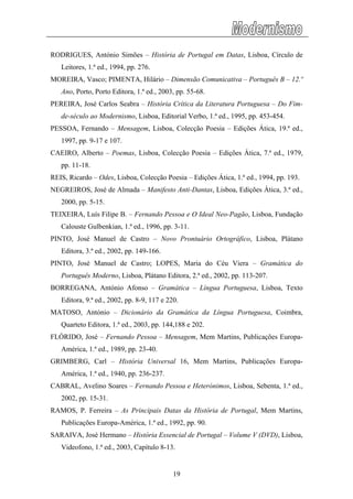 RODRIGUES, António Simões – História de Portugal em Datas, Lisboa, Círculo de
Leitores, 1.ª ed., 1994, pp. 276.
MOREIRA, Vasco; PIMENTA, Hilário – Dimensão Comunicativa – Português B – 12.º
Ano, Porto, Porto Editora, 1.ª ed., 2003, pp. 55-68.
PEREIRA, José Carlos Seabra – História Crítica da Literatura Portuguesa – Do Fim-
de-século ao Modernismo, Lisboa, Editorial Verbo, 1.ª ed., 1995, pp. 453-454.
PESSOA, Fernando – Mensagem, Lisboa, Colecção Poesia – Edições Ática, 19.ª ed.,
1997, pp. 9-17 e 107.
CAEIRO, Alberto – Poemas, Lisboa, Colecção Poesia – Edições Ática, 7.ª ed., 1979,
pp. 11-18.
REIS, Ricardo – Odes, Lisboa, Colecção Poesia – Edições Ática, 1.ª ed., 1994, pp. 193.
NEGREIROS, José de Almada – Manifesto Anti-Dantas, Lisboa, Edições Ática, 3.ª ed.,
2000, pp. 5-15.
TEIXEIRA, Luís Filipe B. – Fernando Pessoa e O Ideal Neo-Pagão, Lisboa, Fundação
Calouste Gulbenkian, 1.ª ed., 1996, pp. 3-11.
PINTO, José Manuel de Castro – Novo Prontuário Ortográfico, Lisboa, Plátano
Editora, 3.ª ed., 2002, pp. 149-166.
PINTO, José Manuel de Castro; LOPES, Maria do Céu Viera – Gramática do
Português Moderno, Lisboa, Plátano Editora, 2.ª ed., 2002, pp. 113-207.
BORREGANA, António Afonso – Gramática – Língua Portuguesa, Lisboa, Texto
Editora, 9.ª ed., 2002, pp. 8-9, 117 e 220.
MATOSO, António – Dicionário da Gramática da Língua Portuguesa, Coimbra,
Quarteto Editora, 1.ª ed., 2003, pp. 144,188 e 202.
FLÓRIDO, José – Fernando Pessoa – Mensagem, Mem Martins, Publicações Europa-
América, 1.ª ed., 1989, pp. 23-40.
GRIMBERG, Carl – História Universal 16, Mem Martins, Publicações Europa-
América, 1.ª ed., 1940, pp. 236-237.
CABRAL, Avelino Soares – Fernando Pessoa e Heterónimos, Lisboa, Sebenta, 1.ª ed.,
2002, pp. 15-31.
RAMOS, P. Ferreira – As Principais Datas da História de Portugal, Mem Martins,
Publicações Europa-América, 1.ª ed., 1992, pp. 90.
SARAIVA, José Hermano – História Essencial de Portugal – Volume V (DVD), Lisboa,
Videofono, 1.ª ed., 2003, Capítulo 8-13.
19
 