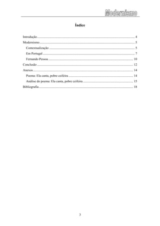 Índice
Introdução......................................................................................................................... 4
Modernismo...................................................................................................................... 5
Contextualização .......................................................................................................... 5
Em Portugal.................................................................................................................. 7
Fernando Pessoa ......................................................................................................... 10
Conclusão ....................................................................................................................... 12
Anexos............................................................................................................................ 14
Poema: Ela canta, pobre ceifeira ................................................................................ 14
Análise do poema: Ela canta, pobre ceifeira .............................................................. 15
Bibliografia..................................................................................................................... 18
3
 