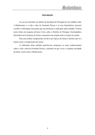 Introdução
Ao ser-me solicitado, no âmbito da disciplina de Português B, um trabalho sobre
o Modernismo e a vida e obra de Fernando Pessoa e os seus heterónimos, procurei
recolher a informação necessária que me permitisse a realização deste trabalho. Utilizei
como fontes de pesquisa diversos livros sobre a História de Portugal, Enciclopédias,
Dicionários de Literatura, de forma a encontrar uma relação entre os temas em estudo.
Para uma melhor compreensão, dividi-o por tópicos de forma a facilitar não só a
leitura como a compreensão dos temas.
A elaboração deste trabalho permitiu-me enriquecer os meus conhecimentos
sobre a vida e obra de Fernando Pessoa, o período em que viveu e a própria sociedade
da altura, assim como o Modernismo.
4
 