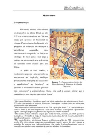 Modernismo
Contextualização
Movimento artístico e literário que
se desenvolveu na última década do séc.
XIX e na primeira metade do séc. XX, que
surgiu por oposição ao tradicional ou
clássico. Caracterizou-se fundamental pelo
progresso, da aceleração das inovações e
experiências conduzidas pelos
movimentos da vanguarda, em função da
ideologia do novo como valor ético e
estético, da autonomia da arte, e da recusa
da realidade como modelo para esta
última.
Do ponto de vista literário, o
modernismo apresenta várias correntes ou
subcorrentes, de inspiração ideológica
profundamente divergente: do saudosismo1
e decadentismo2
ao futurismo3
, ao
paulismo e ao interseccionismo, passando
pelo simbolismo4
e existencialismo. Razão pela qual é comum afirmar que o
modernismo é uma corrente com muitos “ismos”.
Imagem 1 – Pormenor de um tríptico da
Gare Marítima de Alcântara, de Almada
Negreiros.
1
Movimento filosófico e literário português, de índole nacionalista, do primeiro quartel do séc.
XX, cujos representantes, o grupo da Renascença Portuguesa e a revista Águia, preconizavam a
defesa de uma alma portuguesa.
2
Movimento estético e literário dos fins do séc. XIX e princípios do séc. XX, caracterizado pelo
culto da forma e do estilo requintados e dos temas mórbidos, extravagantes e pessimistas,
ligados à nostalgia do passado grandioso e à angústia dos tempos modernos.
3
Movimento estético e literário lançado pelo poeta Marinetti, em Itália, em 1909, que faz a
exaltação da velocidade, da força, da máquina, da originalidade, da vida moderna, rejeitando o
passado e tudo quanto é tradicional.
4
Movimento literário e artístico que floresceu no último quartel do séc. XIX e no primeiro do
século XX, cujos autores procuravam essencialmente sugerir, através do valor musical e
simbólico das palavras, uma visão pessimista da vida, estados de alma abstraídos do contexto
biográfico, revivendo o gosto romântico do vago, do nebuloso, do impalpável.
5
 