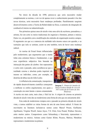 No início da década de 1890, pensou-se que seria necessário mudar
completamente as normas, e em vez de apenas rever o conhecimento passado à luz das
novas técnicas, seria necessário fazer mudanças profundas. Paralelamente surgiram
desenvolvimentos como a Teoria da Relatividade na física, o aumento da integração do
combustível interno na industrialização.
Nos primeiros quinze anos do século vinte uma série de escritores, pensadores, e
artistas, fez um corte os meios tradicionais de organizar a literatura, pintura e música.
Outra vez, em paralelo com a modificação dos métodos de organização noutros campos.
O argumento era que se a natureza da realidade nela mesmo estava em questão, e as
restrições que nela se sentiam, assim na arte também, teria de haver uma mudança
radical.
As teorias de Freud foram influenciadas
pelo modernismo, que argumentou que a mente
tinha uma estrutura básica e fundamental, e que
essa experiência subjectiva fora baseada na
interacção das partes do cérebro. Isto representou
o corte com o passado, antes acreditava-se que a
realidade externa e absoluta podia imprimir ela
mesmo no indivíduo, como, por exemplo, na
doutrina da tábua rasa de John Locke.
A influência da comunicação, transportes e
do rápido desenvolvimento científico começaram
a melhorar os estilos arquitecturais, nos quais a
construção era mais barata e menos ornamentada.
A escrita era mais curta, mais clara, e fácil de ler. A origem do cinema na primeira
década do século vinte deu ao modernismo uma forma de arte que era unicamente dele
Esta onda
Imagem 2 – Pintura de Amadeo de
Souza Cardoso datada de cerca de
1917 (colecção do Centro de Arte
Moderna).
de modernismo rompeu com o passado na primeira década do século
vinte,
representam o modernismo na pintura.
e tentou redefinir as várias formas de arte de uma forma radical. À frente do
movimento na literatura incluíam-se nomes como Marcel Proust, Guillaume
Apollinaire, Virgínia Woolf, James Joyce, T.S. Eliot, Ezra Pound, Wallace Stevens,
entre muitos outros. Compositores como Schoenberg e Stravinsky representam o
modernismo na música. Artistas como Gustav Klimt, Picasso, Matisse, Mondrian
6
 