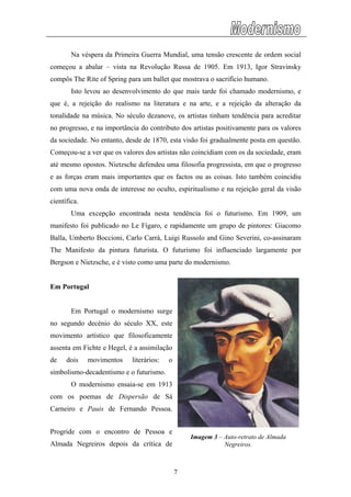 Na véspera da Primeira Guerra Mundial, uma tensão crescente de ordem social
começou a abalar – vista na Revolução Russa de 1905. Em 1913, Igor Stravinsky
compô
eração da
tonalid
oi publicado no Le Fígaro, e rapidamente um grupo de pintores: Giacomo
Balla,
rtugal o modernismo surge
o segundo decénio do século XX, este
movim
á
Carnei
s The Rite of Spring para um ballet que mostrava o sacrifício humano.
Isto levou ao desenvolvimento do que mais tarde foi chamado modernismo, e
que é, a rejeição do realismo na literatura e na arte, e a rejeição da alt
ade na música. No século dezanove, os artistas tinham tendência para acreditar
no progresso, e na importância do contributo dos artistas positivamente para os valores
da sociedade. No entanto, desde de 1870, esta visão foi gradualmente posta em questão.
Começou-se a ver que os valores dos artistas não coincidiam com os da sociedade, eram
até mesmo opostos. Nietzsche defendeu uma filosofia progressista, em que o progresso
e as forças eram mais importantes que os factos ou as coisas. Isto também coincidiu
com uma nova onda de interesse no oculto, espiritualismo e na rejeição geral da visão
científica.
Uma excepção encontrada nesta tendência foi o futurismo. Em 1909, um
manifesto f
Umberto Boccioni, Carlo Carrà, Luigi Russolo and Gino Severini, co-assinaram
The Manifesto da pintura futurista. O futurismo foi influenciado largamente por
Bergson e Nietzsche, e é visto como uma parte do modernismo.
Em Portugal
Em Po
n
ento artístico que filosoficamente
assenta em Fichte e Hegel, é a assimilação
de dois movimentos literários: o
simbolismo-decadentismo e o futurismo.
O modernismo ensaia-se em 1913
com os poemas de Dispersão de S
Imagem 3 – Auto-retrato de Almada
Negreiros.
ro e Pauis de Fernando Pessoa.
Progride com o encontro de Pessoa e
Almada Negreiros depois da crítica de
7
 