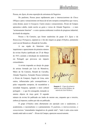 Pessoa, em Águia, de uma exposição de caricaturas de Negreiros.
Do paulismo, Pessoa passa rapidamente para o interseccionismo da Chuva
Oblíqu
arneiro, que foram saudosistas do grupo d’A Águia e da
Renasc
impuls
respondia ao desejo do grupo
de arti
esmo ano, enquanto que o terceiro,
oposição com o saudosismo, o
academ
a e para o sensacionismo em busca de tal arte europeia cosmopolitica que visava,
como diziam, épater le bourgeois. Caeiro ensaia o sensacionismo. Álvaro de Campos
apresenta-o adulto, tendo escrito ao gosto e versos de Almada Negreiros – o mais
“acintosamente futurista” – e com o poema exuberante à euforia do progresso industrial,
do triunfo da máquina.
Pessoa e Sá C
ença Portuguesa, separam-se e vão dar origem ao grupo d’Orpheu, juntamente
com Luís de Montalvor e Ronald de Carvalho.
A sua rajada de futurismo vêm
ionar o aparecimento do primeiro número
da revista Orpheu (publicada em 25 de Março
de 1915, assinala a introdução do modernismo
em Portugal) que provocou um impacto
extraordinário.
A revista
stas formado por Luís de Montalvor,
Mário de Sá Carneiro, Ronald de Carvalho,
Almada Negreiros, Fernando Pessoa (ortónimo
e Álvaro de Campos), Ângelo de Lima, entre
outros, influenciados pelo cosmopolitismo e
pelas vanguardas europeias, de escandalizar a
sociedade burguesa, agitando o meio cultural
português — o que foi conseguido, tornando os
autores objecto de troça geral. O segundo
número da revista foi publicado em Junho do m
embora já impresso, acabou por não ser publicado.
O grupo d’Orpheu entra abertamente em
Imagem 4 – Capa do primeiro
número da revista Orpheu, da
autoria de José Pacheco.
ismo, o nacionalismo e o parnasianismo. O paulismo, o interseccionismo, o
sensacionismo “emaranhados imaginativos do grande todo”, “tudo é outra coisa neste
mundo onde tudo se sente” – Álvaro de Campos, aparecem sucessivamente.
8
 