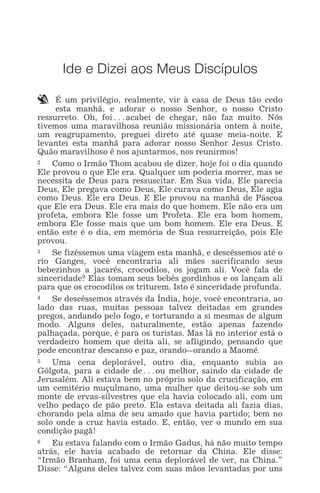 IDE E DIZEI AOS MEUS DISCÍPULOS 1
Ide e Dizei aos Meus Discípulos
` É um privilégio, realmente, vir à casa de Deus tão cedo
esta manhã, e adorar o nosso Senhor, o nosso Cristo
ressurreto. Oh, foi^acabei de chegar, não faz muito. Nós
tivemos uma maravilhosa reunião missionária ontem à noite,
um reagrupamento, preguei direto até quase meia-noite. E
levantei esta manhã para adorar nosso Senhor Jesus Cristo.
Quão maravilhoso é nos ajuntarmos, nos reunirmos!
„ Como o Irmão Thom acabou de dizer, hoje foi o dia quando
Ele provou o que Ele era. Qualquer um poderia morrer, mas se
necessita de Deus para ressuscitar. Em Sua vida, Ele parecia
Deus, Ele pregava como Deus, Ele curava como Deus, Ele agia
como Deus. Ele era Deus. E Ele provou na manhã de Páscoa
que Ele era Deus. Ele era mais do que homem. Ele não era um
profeta, embora Ele fosse um Profeta. Ele era bom homem,
embora Ele fosse mais que um bom homem. Ele era Deus. E
então este é o dia, em memória de Sua ressurreição, pois Ele
provou.
… Se fizéssemos uma viagem esta manhã, e descêssemos até o
rio Ganges, você encontraria ali mães sacrificando seus
bebezinhos a jacarés, crocodilos, os jogam ali. Você fala de
sinceridade? Elas tomam seus bebês gordinhos e os lançam ali
para que os crocodilos os triturem. Isto é sinceridade profunda.
† Se descêssemos através da Índia, hoje, você encontraria, ao
lado das ruas, muitas pessoas talvez deitadas em grandes
pregos, andando pelo fogo, e torturando a si mesmas de algum
modo. Alguns deles, naturalmente, estão apenas fazendo
palhaçada, porque, é para os turistas. Mas lá no interior está o
verdadeiro homem que deita ali, se afligindo, pensando que
pode encontrar descanso e paz, orando_orando a Maomé.
‡ Uma cena deplorável, outro dia, enquanto subia ao
Gólgota, para a cidade de^ou melhor, saindo da cidade de
Jerusalém. Ali estava bem no próprio solo da crucificação, em
um cemitério muçulmano, uma mulher que deitou-se sob um
monte de ervas-silvestres que ela havia colocado ali, com um
velho pedaço de pão preto. Ela estava deitada ali fazia dias,
chorando pela alma de seu amado que havia partido; bem no
solo onde a cruz havia estado. E, então, ver o mundo em sua
condição pagã!
ˆ Eu estava falando com o Irmão Gadus, há não muito tempo
atrás, ele havia acabado de retornar da China. Ele disse:
“Irmão Branham, foi uma cena deplorável de ver, na China.”
Disse: “Alguns deles talvez com suas mãos levantadas por uns
 