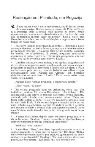 REDENÇÃO EM PLENITUDE, EM REGOZIJO 1
Redenção em Plenitude, em Regozijo
` É um prazer hoje à noite, novamente, saudá-los no Nome
do nosso amável Senhor Jesus, o ressurreto Filho de Deus.
E a Presença Dele já estava aqui quando eu entrei, então
esperando ver muito mais abundantemente, “acima de tudo
que poderíamos mesmo fazer ou pensar,” hoje à noite, que
Deus derrame sobre nós, as Suas bênçãos, e engrandeça a Jesus
Cristo em nosso meio.
2 Eu estive falando as últimas duas noites^domingo à noite
acho que tivemos um culto de cura, e segunda à noite eu estava
pregando. E entregar^Comecei falar de um assunto, domingo
de manhã, no tabernáculo. E pensei, enquanto estávamos
esperando aí para o povo se enlevar um pouquinho, em dar
como que vazão aos meus sentimentos. Estou^
3 Um dias destes, se Deus quiser, e me ajudar, eu gostaria só
de ter várias campanhas onde simplesmente não se_se chega e
prega nem se ensina a Escritura; e fazer apelo ao altar, e ir até
o altar e orar pelo povo e, como nós batistas dos velhos tempos
costumávamos fazer. [Alguém diz: “Amém.”_Ed.] Somente
dois batistas eu ouvi dizer: “Amém.” Então onde estão todos
vocês, hoje à noite?
Alguém disse: “Irmão Branham, o senhor era batista?”
Disse: “Sim,” eu disse.
4 Eu estava pregando aqui em Arkansas, certa vez. Um
indivíduo, já idoso, foi curado. Ele estava^eles tinham^Ele
era nazareno. Ele estava de muletas nas costas, no dia seguinte,
andando pela cidade, com um_um cartaz nelas: “Deus me
tirou disto, ontem à noite.” E ele era realmente aleijado. Isso
foi em Little Rock. E ele estava daquela maneira fazia vários
anos. E todos o conheciam, porque ele andava por lá, e deixava
seu chapéu no chão, e vendia lápis com aquele chapéu. E todos
o conheciam, então isso deu início, fez uma grande coisa nessa
cidade.
5 E umas duas noites depois disso, eu estava pregando, e_e
ele se levantou. Ele disse: “Só um momento, irmão Branham, o
senhor se importa se eu lhe perguntar uma coisa?”
Eu disse: “Não, senhor.”
6 E ele disse: “Bem,” ele disse, “quando_quando eu ouvi o
senhor pregando, eu sabia que era nazareno.” Ele disse: “Então
eu vi todo o povo pentecostal por aqui, e alguém me disse que o
senhor era pentecostal.” Ele disse: “Eu ouvi o senhor dizer, faz
pouco, que era batista.” Ele disse: “Eu não entendo isto.”
 