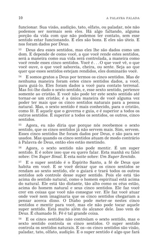10 A PALAVRA FALADA
funcionar. Sua visão, audição, tato, olfato, ou paladar, nós não
podemos ser normais sem eles. Há algo faltando, alguma
porção da vida com que não podemos ter contato, sem esse
sentido estar funcionando. E eles são bons. E eles são úteis. E
nos foram dados por Deus.
53 Deus deu esses sentidos, mas eles lhe são dados como um
dom. E depende de como você, a que você rende estes sentidos,
será a maneira como sua vida será controlada, a maneira como
você rende esses cinco sentidos. Você é^O que você vê, o que
você ouve, o que você saboreia, cheira, ou sente. Seja ao que
quer que esses sentidos estejam rendidos, eles dominarão você.
54 E somos gratos a Deus por termos os cinco sentidos. Mas de
nenhuma maneira foram estes cinco sentidos dados, a você,
para guiá-lo. Eles foram dados a você para contato terrenal.
Mas foi-lhe dado o sexto sentido, e, esse sexto sentido, pertence
somente ao cristão. E você não pode ter este sexto sentido até
tornar-se um cristão; é a única maneira de você alguma vez
poder ter mais que os cinco sentidos naturais para a pessoa
natural. Mas, o sexto sentido é mais conhecido, para o cristão,
como fé. É aquele que o governa e guia, e é superior a todos os
outros sentidos. É superior a todos os sentidos, os outros, cinco
sentidos.
55 Agora, eu não diria que porque nós recebemos o sexto
sentido, que os cinco sentidos já não servem mais. Sim, servem.
Esses cinco sentidos lhe foram dados por Deus, e são para ser
usados. Mas quando os cinco sentidos atuam de modo contrário
à Palavra de Deus, então eles estão mentindo.
56 Agora, o sexto sentido não pode mentir. É um super
sentido. E é sobre isso que eu quero falar. Esta manhã eu falei
sobre: Um Super Sinal. E esta noite sobre: Um Super Sentido.
57 E o super sentido é o Espírito Santo, a fé de Deus que
habita em você. E se você deixar que os cinco sentidos se
rendam ao sexto sentido, ele o guiará e trará todos os outros
sentidos sob controle desse super sentido. Pois ele está tão
acima do sentido natural, como o homem espiritual está acima
do natural. Ele está tão distante, tão alto como os céus estão,
acima do homem natural e seus cinco sentidos. Ele faz você
crer em coisas que você não consegue ver. Ele faz você atuar
onde você nem imaginaria que os cinco sentidos chegariam a
pensar acerca disso. O Diabo pode meter-se nestes cinco
sentidos e mentir para você, mas ele não pode tocar aquele
super sentido. Está muito além do alcance dele. Isso vem de
Deus. É chamado fé. Fé é tal grande coisa.
58 E os cinco sentidos não controlam o sexto sentido, mas o
sexto sentido controla os cinco sentidos. O super sentido
controla os sentidos naturais. E os_os cinco sentidos são visão,
paladar, tato, olfato, audição. E o super sentido é algo que fará
 