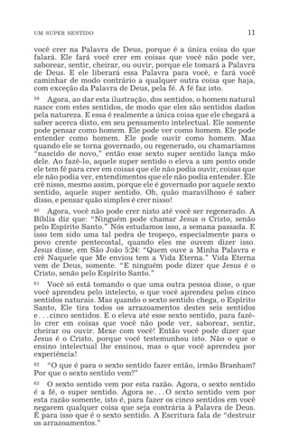 UM SUPER SENTIDO 11
você crer na Palavra de Deus, porque é a única coisa do que
falará. Ele fará você crer em coisas que você não pode ver,
saborear, sentir, cheirar, ou ouvir, porque ele tomará a Palavra
de Deus. E ele liberará essa Palavra para você, e fará você
caminhar de modo contrário a qualquer outra coisa que haja,
com exceção da Palavra de Deus, pela fé. A fé faz isto.
59 Agora, ao dar esta ilustração, dos sentidos, o homem natural
nasce com estes sentidos, de modo que eles são sentidos dados
pela natureza. E essa é realmente a única coisa que ele chegará a
saber acerca disto, em seu pensamento intelectual. Ele somente
pode pensar como homem. Ele pode ver como homem. Ele pode
entender como homem. Ele pode ouvir como homem. Mas
quando ele se torna governado, ou regenerado, ou chamaríamos
“nascido de novo,” então esse sexto super sentido lança mão
dele. Ao fazê-lo, aquele super sentido o eleva a um ponto onde
ele tem fé para crer em coisas que ele não podia ouvir, coisas que
ele não podia ver, entendimentos que ele não podia entender. Ele
crê nisso, mesmo assim, porque ele é governado por aquele sexto
sentido, aquele super sentido. Oh, quão maravilhoso é saber
disso, e pensar quão simples é crer nisso!
60 Agora, você não pode crer nisto até você ser regenerado. A
Bíblia diz que: “Ninguém pode chamar Jesus o Cristo, senão
pelo Espírito Santo.” Nós estudamos isso, a semana passada. E
isso tem sido uma tal pedra de tropeço, especialmente para o
povo crente pentecostal, quando eles me ouvem dizer isso.
Jesus disse, em São João 5:24: “Quem ouve a Minha Palavra e
crê Naquele que Me enviou tem a Vida Eterna.” Vida Eterna
vem de Deus, somente. “E ninguém pode dizer que Jesus é o
Cristo, senão pelo Espírito Santo.”
61 Você só está tomando o que uma outra pessoa disse, o que
você aprendeu pelo intelecto, o que você aprendeu pelos cinco
sentidos naturais. Mas quando o sexto sentido chega, o Espírito
Santo, Ele tira todos os arrazoamentos destes seis sentidos
e^cinco sentidos. E o eleva até esse sexto sentido, para fazê-
lo crer em coisas que você não pode ver, saborear, sentir,
cheirar ou ouvir. Mexe com você! Então você pode dizer que
Jesus é o Cristo, porque você testemunhou isto. Não o que o
ensino intelectual lhe ensinou, mas o que você aprendeu por
experiência!
62 “O que é para o sexto sentido fazer então, irmão Branham?
Por que o sexto sentido vem?”
63 O sexto sentido vem por esta razão. Agora, o sexto sentido
é a fé, o super sentido. Agora se^O sexto sentido vem por
esta razão somente, isto é, para fazer os cinco sentidos em você
negarem qualquer coisa que seja contrária à Palavra de Deus.
É para isso que é o sexto sentido. A Escritura fala de “destruir
os arrazoamentos.”
 