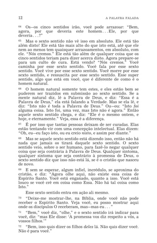 12 A PALAVRA FALADA
64 Os_os cinco sentidos irão, você pode arrazoar: “Bem,
agora, por que deveria este homem^Ele, por que
deveria^?”
65 Mas o sexto sentido não vê isso em absoluto. Ele está tão
além disto! Ele está tão mais alto do que isto está, até que ele
nem ao menos tem quaisquer arrazoamentos, em absoluto, com
ele. “Nós cremos.” Ele está tão além de qualquer coisa que os
cinco sentidos teriam para dizer acerca disto. Agora prepare-se
para um culto de cura. Está vendo? “Nós cremos.” Você
caminha por esse sexto sentido. Você fala por esse sexto
sentido. Você vive por esse sexto sentido. Você morre por esse
sexto sentido, e ressuscita por esse sexto sentido. Esse super
sentido, algo que está em você, que é diferente de como é o
homem natural.
66 O homem natural somente tem estes, e eles estão bem se
puderem ser trazidos em submissão ao sexto sentido. Se a
mente natural diz, lê a Palavra de Deus, e diz: “Essa é a
Palavra de Deus,” ela está falando a Verdade. Mas se ela lê, e
diz: “Isto não é toda a Palavra de Deus.” Ou_ou: “Isto foi
alguma coisa. Isto foi, uma vez, mas Isto não é agora.” Então
aquele sexto sentido chega, e diz: “Ele é o mesmo ontem, e
hoje, e eternamente.” Veja, essa é a diferença.
67 É por isso que tantas pessoas deixam de ser curadas. Elas
estão tentando vir com uma concepção intelectual. Elas dizem:
“Oh, eu_eu faço isto, ou eu creio nisto, e assim por diante.”
68 Mas se aquele sexto sentido está dizendo isso, então não há
nada que jamais os tirará daquele sexto sentido. O sexto
sentido veio, sobre o ser humano, para fazê-lo negar qualquer
coisa que seja contrária à Palavra de Deus. Qualquer sintoma,
qualquer sintoma que seja contrário à promessa de Deus, o
sexto sentido diz que isso não está lá, se é o cristão que nasceu
de novo.
69 E sem se esperar, algum infiel, incrédulo, se aproxima do
cristão, e diz: “Agora olhe aqui, não existe essa coisa de
Espírito Santo. Você está enganado, quanto a isso. Você está
louco se você crê em coisa como Essa. Não há tal coisa como
Isto.”
Esse sexto sentido entra em ação ali mesmo.
70 “Deixe-me mostrar-lhe, na Bíblia, onde você não pode
receber o Espírito Santo. Veja você, eu posso mostrar aqui
onde os discípulos O receberam, mas_mas eu^”
71 “Bem,” você diz, “olhe,” e o sexto sentido irá indicar para
você, diz: “mas Ele disse: ‘A promessa vos diz respeito a vós, a
vossos filhos.’”
72 “Bem, isso quis dizer os filhos deles lá. Não quis dizer você.
Não é para você.”
 