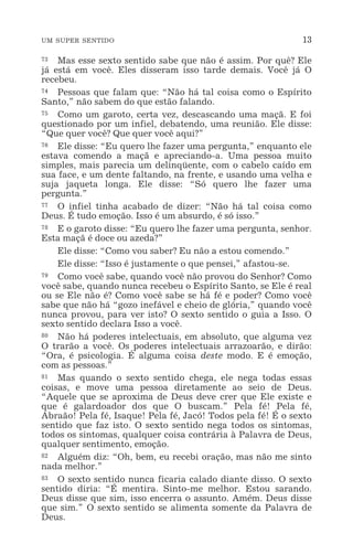UM SUPER SENTIDO 13
73 Mas esse sexto sentido sabe que não é assim. Por quê? Ele
já está em você. Eles disseram isso tarde demais. Você já O
recebeu.
74 Pessoas que falam que: “Não há tal coisa como o Espírito
Santo,” não sabem do que estão falando.
75 Como um garoto, certa vez, descascando uma maçã. E foi
questionado por um infiel, debatendo, uma reunião. Ele disse:
“Que quer você? Que quer você aqui?”
76 Ele disse: “Eu quero lhe fazer uma pergunta,” enquanto ele
estava comendo a maçã e apreciando-a. Uma pessoa muito
simples, mais parecia um delinqüente, com o cabelo caído em
sua face, e um dente faltando, na frente, e usando uma velha e
suja jaqueta longa. Ele disse: “Só quero lhe fazer uma
pergunta.”
77 O infiel tinha acabado de dizer: “Não há tal coisa como
Deus. É tudo emoção. Isso é um absurdo, é só isso.”
78 E o garoto disse: “Eu quero lhe fazer uma pergunta, senhor.
Esta maçã é doce ou azeda?”
Ele disse: “Como vou saber? Eu não a estou comendo.”
Ele disse: “Isso é justamente o que pensei,” afastou-se.
79 Como você sabe, quando você não provou do Senhor? Como
você sabe, quando nunca recebeu o Espírito Santo, se Ele é real
ou se Ele não é? Como você sabe se há fé e poder? Como você
sabe que não há “gozo inefável e cheio de glória,” quando você
nunca provou, para ver isto? O sexto sentido o guia a Isso. O
sexto sentido declara Isso a você.
80 Não há poderes intelectuais, em absoluto, que alguma vez
O trarão a você. Os poderes intelectuais arrazoarão, e dirão:
“Ora, é psicologia. É alguma coisa deste modo. E é emoção,
com as pessoas.”
81 Mas quando o sexto sentido chega, ele nega todas essas
coisas, e move uma pessoa diretamente ao seio de Deus.
“Aquele que se aproxima de Deus deve crer que Ele existe e
que é galardoador dos que O buscam.” Pela fé! Pela fé,
Abraão! Pela fé, Isaque! Pela fé, Jacó! Todos pela fé! É o sexto
sentido que faz isto. O sexto sentido nega todos os sintomas,
todos os sintomas, qualquer coisa contrária à Palavra de Deus,
qualquer sentimento, emoção.
82 Alguém diz: “Oh, bem, eu recebi oração, mas não me sinto
nada melhor.”
83 O sexto sentido nunca ficaria calado diante disso. O sexto
sentido diria: “É mentira. Sinto-me melhor. Estou sarando.
Deus disse que sim, isso encerra o assunto. Amém. Deus disse
que sim.” O sexto sentido se alimenta somente da Palavra de
Deus.
 