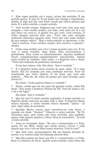 14 A PALAVRA FALADA
84 Esse super sentido, ele é super, acima dos sentidos. É um
sentido maior. É uma fé. É um poder que instiga e impulsiona.
Amém. É algo que faz você fazer coisas que nunca pensou que
faria. É o sexto sentido, o super sentido.
85 Você recebe oração. Digamos que você tem_tem uma mão
aleijada e você recebe oração, sua mão, você sobe até lá e crê
que Deus vai curá-lo. O pastor ora por você, você retorna. O
velho homem natural dirá isto: “Você não está sentindo
nenhuma diferença naquela mão. Você não está nada melhor
do que sempre esteve.” Mas o sexto sentido se aproxima, e diz:
“Isso é mentira. Você recebeu oração. Isso encerra o assunto.”
Amém.
86 Como uma mulher que veio à nossa reunião uma vez. E ela
veio à nossa reunião, duas delas. Elas atravessaram a
plataforma. Elas viram os discernimentos. Aquelas mulheres
foram completamente_completamente convencidas. Ambas
eram cristãs de verdade. Uma subiu, e o Espírito veio e disse:
“Você está sofrendo de problema estomacal.”
E sua face tomou vida. Ela disse: “Isso é verdade.”
87 E o Espírito Santo disse através de mim, disse: “E é uma
úlcera. Ela foi causada por uma condição nervosa. Você foi
examinada por certo médico. E ele disse que você não
poderia^Tem de, oh, tinha de passar por uma cirurgia, para
extraí-la.”
Ela disse: “Cada palavra disso é a verdade.”
88 Então, vendo que ela era uma tão grande crente, então Ele
disse: “Seu nome é Senhora Fulana de Tal. Vem de assim e tal,
e tal e tal lugar.”
Ela disse “Isso é verdade.”
89 Que foi isso? O sexto sentido captando. O sexto sentido e o
Espírito Santo estavam parados lado a lado. O Espírito Santo
estava falando, o sexto sentido estava dizendo “amém.” Aí
está. Algo tinha de acontecer.
90 Quando Marta correu para encontrar-se com Jesus, e
quando ela disse: “Senhor!” Observe o sexto sentido. “Se Tu
estivesses aqui, meu irmão não teria morrido, mas também,
agora, tudo quanto pedires a Deus, Deus to concederá.” Aí está
o sexto sentido.
91 Jesus se recompôs, disse: “Eu sou a ressurreição e a Vida;
quem crê em Mim, ainda que esteja morto, viverá; e todo
aquele que vive e crê em Mim nunca morrerá. Crês tu isso?”
92 Que dirá você, arrazoamento? Há um homem deitado lá,
morto, e os vermes estão fervilhando através dele.
93 Mas Ele acabou de dizer que Ele é a ressurreição e a Vida.
Essa é a Palavra de Deus. Aquele sexto sentido, mais além dos
 