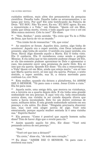 UM SUPER SENTIDO 15
cuidados médicos, mais além dos pensamentos da pesquisa
científica. Desafia tudo. Desafia todos os arrazoamentos, e os
lança por terra. Por quê? Ele está testificando da Palavra de
Deus. “EU SOU. Não ‘Eu serei, Eu era.’ EU SOU agora. Eu sou
a ressurreição e a Vida,” um Homem. “Quem crê em Mim,
ainda que esteja morto, viverá; e todo aquele que vive e crê em
Mim nunca morrerá. Crês tu isso?” Ele disse.
94 “Sim, Senhor,” sexto sentido: “Eu creio que Tu és o Filho
de Deus, que havia de vir ao mundo.”
“Teu irmão há de ressuscitar.” Oh, que coisa!
95 Ao sepulcro se foram. Aqueles dois, juntos, algo tinha de
acontecer. Aquele era o super sentido, com Deus achando-se
presente, algo tinha de ocorrer. O sentido era super sentido, era
Deus. Havia Algo dizendo aquilo a Marta. Ela O tinha visto.
Ela O conhecia. Ela O reconheceu como sendo o próprio
Messias. E ela sabia que se tão-somente pudesse chegar até Ele,
se ela tão-somente pudesse aproximar-se Dele e apresentar o
caso, tão-somente ouvir uma promessa da parte Dele. Era só
isso que ela queria. Quando Ele disse: “Eu sou a ressurreição e
a Vida! Quem crê em Mim, ainda que esteja morto,” era só isso
que Marta queria ouvir, só isso que ela queria. Porque, o sexto
sentido, o super sentido, sua fé, a estava movendo para
confessá-Lo, crer Nele.
96 Esta mulher, quando ela deixou a plataforma, foi ASSIM
DIZ O SENHOR. “Vá para casa e coma. Jesus Cristo a cura.”
Ela foi para casa.
97 Aquela noite, uma amiga dela, que morava na vizinhança,
era a terceira ou a quarta depois dela. E ela tinha uma grande
nodosidade em seu pescoço. E aqui veio ela, toda emocionada
acerca disso, sua vizinha ia ser curada daquela úlcera que
tanto a havia incomodado. Este foi um dentre centenas de
casos, milhares deles. E esta grande nodosidade saliente em seu
pescoço, e ela subiu. Eu disse: “Ninguém precisaria discernir
isso, mas você está alegre acerca de algo. Você está
emocionada, porque aquela mulher sentada lá é uma vizinha
sua.” Espírito Santo!
98 Ela pensou: “Como é possível que aquele homem saiba
disso? Tem de haver Algo que o revele para ele.”
99 Assim quando aquilo foi dito, Ele disse: “Você está
pensando acerca do seu pescoço.”
“Sim.”
“Você crê que isso a deixará?”
“Eu creio,” disse ela, “de todo meu coração.”
100 Eu disse: “ASSIM DIZ O SENHOR. Vá para casa e
receberá sua cura.”
 