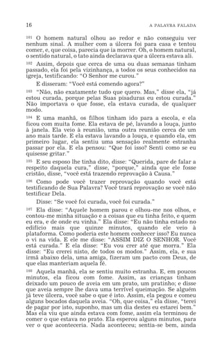 16 A PALAVRA FALADA
101 O homem natural olhou ao redor e não conseguiu ver
nenhum sinal. A mulher com a úlcera foi para casa e tentou
comer, e, que coisa, parecia que ia morrer. Oh, o homem natural,
o sentido natural, o tato ainda declarava que a úlcera estava ali.
102 Assim, depois que cerca de uma ou duas semanas tinham
passado, ela foi pela vizinhança, a todos os seus conhecidos na
igreja, testificando: “O Senhor me curou.”
E disseram: “Você está comendo agora?”
103 “Não, não exatamente tudo que quero. Mas,” disse ela, “já
estou curada, porque pelas Suas pisaduras eu estou curada.”
Não importava o que fosse, ela estava curada, de qualquer
modo.
104 E uma manhã, os filhos tinham ido para a escola, e ela
ficou com muita fome. Ela estava de pé, lavando a louça, junto
à janela. Ela veio à reunião, uma outra reunião cerca de um
ano mais tarde. E ela estava lavando a louça, e quando ela, em
primeiro lugar, ela sentiu uma sensação realmente estranha
passar por ela. E ela pensou: “Que foi isso? Senti como se eu
quisesse gritar.”
105 E seu esposo lhe tinha dito, disse: “Querida, pare de falar a
respeito daquela cura,” disse, “porque,” ainda que ele fosse
cristão, disse, “você está trazendo reprovação à Causa.”
106 Como pode você trazer reprovação quando você está
testificando de Sua Palavra? Você trará reprovação se você não
testificar Dela.
Disse: “Se você foi curada, você foi curada.”
107 Ela disse: “Aquele homem parou e olhou-me nos olhos, e
contou-me minha situação e a coisas que eu tinha feito, e quem
eu era, e de onde eu vinha.” Ela disse: “Eu não tinha estado no
edifício mais que quinze minutos, quando ele veio à
plataforma. Como poderia este homem conhecer isso? Eu nunca
o vi na vida. E ele me disse: “ASSIM DIZ O SENHOR. Você
está curada.” E ela disse: “Eu vou crer até que morra.” Ela
disse: “Eu crerei nisto, de todos os modos.” Assim, ela, e sua
irmã abaixo dela, uma amiga, fizeram um pacto com Deus, de
que elas manteriam aquela fé.
108 Aquela manhã, ela se sentiu muito estranha. E, em poucos
minutos, ela ficou com fome. Assim, as crianças tinham
deixado um pouco de aveia em um prato, um pratinho; e disse
que aveia sempre lhe dava uma terrível queimação. Se alguém
já teve úlcera, você sabe o que é isto. Assim, ela pegou e comeu
alguns bocados daquela aveia. “Oh, que coisa,” ela disse, “terei
de pagar por isto, suponho, mas um dia destes eu estarei bem.”
Mas ela viu que ainda estava com fome, assim ela terminou de
comer o que estava no prato. Ela esperou alguns minutos, para
ver o que aconteceria. Nada aconteceu; sentia-se bem, ainda
 