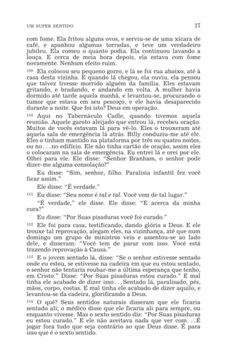 UM SUPER SENTIDO 17
com fome. Ela fritou alguns ovos, e serviu-se de uma xícara de
café, e apanhou algumas torradas, e teve um verdadeiro
jubileu. Ela comeu o quanto podia. Ela continuou lavando a
louça. E cerca de meia hora depois, ela estava com fome
novamente. Nenhum efeito ruim.
109 Ela colocou seu pequeno gorro, e lá se foi rua abaixo, até à
casa desta vizinha. E quando lá chegou, ela ouviu, ela pensou
que talvez tivesse morrido alguém da família. Eles estavam
gritando, e bradando, e andando em volta. A mulher havia
dormido até tarde aquela manhã, e levantou-se, procurando o
tumor que estava em seu pescoço, e ele havia desaparecido
durante a noite. Que foi isto? Deus em operação.
110 Aqui no Tabernáculo Cadle, quando tivemos aquela
reunião. Aquele garoto aleijado que entrou lá, recebeu oração.
Muitos de vocês estavam lá para vê-lo. Eles o trouxeram até
aquela sala de emergência lá atrás. Billy conduziu-me até ele.
Eles o tinham mantido na plataforma por três ou quatro noites,
ou no^no edifício. Ele não tinha cartão de oração, assim eles
o colocaram na sala de emergência. Eu entrei lá e orei por ele.
Olhei para ele. Ele disse: “Senhor Branham, o senhor pode
dizer-me alguma consolação?”
Eu disse: “Sim, senhor, filho. Paralisia infantil fez você
ficar assim.”
Ele disse: “É verdade.”
111 Eu disse: “Seu nome é tal e tal. Você vem de tal lugar.”
“É verdade,” ele disse. Ele disse: “E acerca da minha
cura?”
Eu disse: “Por Suas pisaduras você foi curado.”
112 Ele foi para casa, testificando, dando glória a Deus. E ele
trouxe tal reprovação, alegam eles, na vizinhança, até que num
domingo um grupo de ministros veio e assentou-se ao lado
dele, e disseram: “Você tem de parar com isso. Você está
trazendo reprovação à Causa.”
113 E o jovem sentado lá, disse: “Se o senhor estivesse sentado
onde eu estou, se estivesse na cadeira em que eu estou sentado,
o senhor não tentaria roubar-me a última esperança que tenho,
em Cristo.” Disse: “Por Suas pisaduras estou curado.” E mal
tinha ele acabado de dizer isso^Sentado lá, paralisado, pés,
mãos, corpo, costas. E mal tinha ele acabado de dizer aquilo, e
levantou-se da cadeira, glorificando a Deus.
114 O quê? Seus sentidos naturais disseram que ele ficaria
sentado ali; o médico disse que ele ficaria ali para sempre, ou
enquanto vivesse. Mas o sexto sentido diz: “Por Suas pisaduras
eu estou curado.” E ele não aceitava nada que ver com^É
jogar fora tudo que seja contrário ao que Deus disse. É para
isso que é o sexto sentido.
 