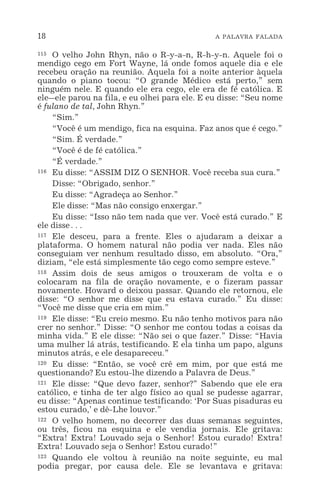 18 A PALAVRA FALADA
115 O velho John Rhyn, não o R-y-a-n, R-h-y-n. Aquele foi o
mendigo cego em Fort Wayne, lá onde fomos aquele dia e ele
recebeu oração na reunião. Aquela foi a noite anterior àquela
quando o piano tocou: “O grande Médico está perto,” sem
ninguém nele. E quando ele era cego, ele era de fé católica. E
ele_ele parou na fila, e eu olhei para ele. E eu disse: “Seu nome
é fulano de tal, John Rhyn.”
“Sim.”
“Você é um mendigo, fica na esquina. Faz anos que é cego.”
“Sim. É verdade.”
“Você é de fé católica.”
“É verdade.”
116 Eu disse: “ASSIM DIZ O SENHOR. Você receba sua cura.”
Disse: “Obrigado, senhor.”
Eu disse: “Agradeça ao Senhor.”
Ele disse: “Mas não consigo enxergar.”
Eu disse: “Isso não tem nada que ver. Você está curado.” E
ele disse^
117 Ele desceu, para a frente. Eles o ajudaram a deixar a
plataforma. O homem natural não podia ver nada. Eles não
conseguiam ver nenhum resultado disso, em absoluto. “Ora,”
diziam, “ele está simplesmente tão cego como sempre esteve.”
118 Assim dois de seus amigos o trouxeram de volta e o
colocaram na fila de oração novamente, e o fizeram passar
novamente. Howard o deixou passar. Quando ele retornou, ele
disse: “O senhor me disse que eu estava curado.” Eu disse:
“Você me disse que cria em mim.”
119 Ele disse: “Eu creio mesmo. Eu não tenho motivos para não
crer no senhor.” Disse: “O senhor me contou todas a coisas da
minha vida.” E ele disse: “Não sei o que fazer.” Disse: “Havia
uma mulher lá atrás, testificando. E ela tinha um papo, alguns
minutos atrás, e ele desapareceu.”
120 Eu disse: “Então, se você crê em mim, por que está me
questionando? Eu estou-lhe dizendo a Palavra de Deus.”
121 Ele disse: “Que devo fazer, senhor?” Sabendo que ele era
católico, e tinha de ter algo físico ao qual se pudesse agarrar,
eu disse: “Apenas continue testificando: ‘Por Suas pisaduras eu
estou curado,’ e dê-Lhe louvor.”
122 O velho homem, no decorrer das duas semanas seguintes,
ou três, ficou na esquina e ele vendia jornais. Ele gritava:
“Extra! Extra! Louvado seja o Senhor! Estou curado! Extra!
Extra! Louvado seja o Senhor! Estou curado!”
123 Quando ele voltou à reunião na noite seguinte, eu mal
podia pregar, por causa dele. Ele se levantava e gritava:
 