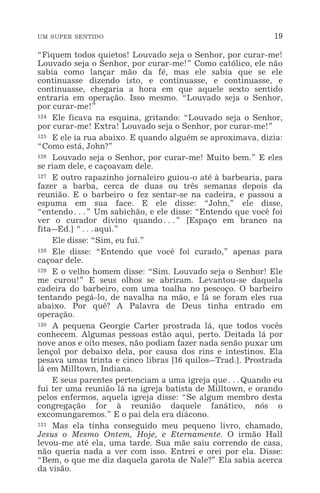 UM SUPER SENTIDO 19
“Fiquem todos quietos! Louvado seja o Senhor, por curar-me!
Louvado seja o Senhor, por curar-me!” Como católico, ele não
sabia como lançar mão da fé, mas ele sabia que se ele
continuasse dizendo isto, e continuasse, e continuasse, e
continuasse, chegaria a hora em que aquele sexto sentido
entraria em operação. Isso mesmo. “Louvado seja o Senhor,
por curar-me!”
124 Ele ficava na esquina, gritando: “Louvado seja o Senhor,
por curar-me! Extra! Louvado seja o Senhor, por curar-me!”
125 E ele ia rua abaixo. E quando alguém se aproximava, dizia:
“Como está, John?”
126 Louvado seja o Senhor, por curar-me! Muito bem.” E eles
se riam dele, e caçoavam dele.
127 E outro rapazinho jornaleiro guiou-o até à barbearia, para
fazer a barba, cerca de duas ou três semanas depois da
reunião. E o barbeiro o fez sentar-se na cadeira, e passou a
espuma em sua face. E ele disse: “John,” ele disse,
“entendo^” Um sabichão, e ele disse: “Entendo que você foi
ver o curador divino quando^” [Espaço em branco na
fita_Ed.] “^aqui.”
Ele disse: “Sim, eu fui.”
128 Ele disse: “Entendo que você foi curado,” apenas para
caçoar dele.
129 E o velho homem disse: “Sim. Louvado seja o Senhor! Ele
me curou!” E seus olhos se abriram. Levantou-se daquela
cadeira do barbeiro, com uma toalha no pescoço. O barbeiro
tentando pegá-lo, de navalha na mão, e lá se foram eles rua
abaixo. Por quê? A Palavra de Deus tinha entrado em
operação.
130 A pequena Georgie Carter prostrada lá, que todos vocês
conhecem. Algumas pessoas estão aqui, perto. Deitada lá por
nove anos e oito meses, não podiam fazer nada senão puxar um
lençol por debaixo dela, por causa dos rins e intestinos. Ela
pesava umas trinta e cinco libras [16 quilos_Trad.]. Prostrada
lá em Milltown, Indiana.
E seus parentes pertenciam a uma igreja que^Quando eu
fui ter uma reunião lá na igreja batista de Milltown, e orando
pelos enfermos, aquela igreja disse: “Se algum membro desta
congregação for à reunião daquele fanático, nós o
excomungaremos.” E o pai dela era diácono.
131 Mas ela tinha conseguido meu pequeno livro, chamado,
Jesus o Mesmo Ontem, Hoje, e Eternamente. O irmão Hall
levou-me até ela, uma tarde. Sua mãe saiu correndo de casa,
não queria nada a ver com isso. Entrei e orei por ela. Disse:
“Bem, o que me diz daquela garota de Nale?” Ela sabia acerca
da visão.
 