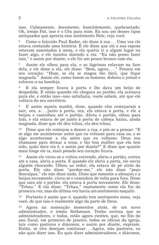 2 A PALAVRA FALADA
isso. Calmamente, docemente, humildemente, quebrantado.
Oh, irmão Pat, isso é o Céu para mim. Eu sou um desses tipos
antiquados que aprecia esse sentimento Nele, veja você.
6 Como o falecido Paul Rader, ele disse à sua^Uma vez ele
estava contando uma história. E ele disse que ele e sua esposa
estavam assentados à mesa, e ela queria ir a algum lugar ou
fazer algo, e ele insistiu dizendo a ela: “Eu não posso fazer
isso,” e assim por diante, e ele foi um pouco brusco com ela.
7 Assim ele olhou para ela, e as lágrimas rolavam na face
dela, e ele disse a ela, ele disse: “Bem, agora^” Pensou em
seu coração: “Hum, se ela se magoa tão fácil, que fique
magoada.” Assim ele, como fazem os homens, dobrou o jornal e
colocou-o na bandeja.
8 E ela sempre ficava à porta e lhe dava um beijo de
despedida. E então quando ele chegava ao portão, ela acenava
para ele, e então isso_isso satisfazia, vocês sabem, até que ele
voltava do seu escritório.
9 E assim aquela manhã, disse, quando eles começaram a
sair, ora, a^junto à porta, ora, ela estava à porta, e ele a
beijou e caminhou até o portão. Abriu o portão, olhou para
trás, e ela estava de pé junto à porta de cabeça baixa, ainda
magoada, disse que ele deu tchau, ela deu tchau.
10 Disse que ele começou a descer a rua, e pôs-se a pensar: “E
se algo me acontecesse antes que eu voltasse para casa ou, e se
algo acontecesse a ela antes que eu voltasse, Deus nos
chamasse para deixar a cena; e tão boa mulher que ela tem
sido, quão doce ela é, e assim por diante?” E disse que quanto
mais longe ele ia, mais pesado seu coração ficava.
11 Assim ele virou-se e voltou correndo, abriu o portão, correu
até a casa, abriu a porta. E quando ele abriu a porta, ele ouviu
alguém chorando. Olhou ao redor, ela estava de pé atrás da
porta. Ele não disse “perdoe-me,” ele não disse “peço
desculpas,” ele não disse nada. Disse que somente a abraçou e a
beijou novamente, virou-se e caminhou de volta para fora. Disse
que saiu até o portão: ela estava à porta novamente. Ele disse:
“Tchau.” E ela disse: “Tchau,” exatamente como ela fez da
primeira vez, mas da última vez havia um sentimento naquilo.
12 Portanto é assim que é, quando tem sentimento nisso, veja
você, de que isso é realmente algo da parte de Deus.
13 Agora na nomeação momentos atrás, de um novo
administrador, o irmão Sothmann. Tenho certeza que os
administradores, e todos, estão agora cientes, que, no fim do
ano fiscal, em primeiro de janeiro, todos os ofícios da igreja,
tais como pastores e diáconos, e assim por diante, expiram.
Então, se eles desejam continuar^Agora, não pastores, eu
não quis dizer isso. Eu quis dizer administradores, e diáconos,
 