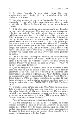 20 A PALAVRA FALADA
132 Eu disse: “Aquela foi uma visão, irmã. Eu posso
simplesmente orar. Tenha fé.” A coitadinha tinha sido
ensinada contra isso.
133 Uns dias depois, lá estava eu, batizando. Ela estava lá,
chorando. O que, ela tinha prometido que viria e seria
rebatizada, no Nome de Jesus Cristo, se ao menos Deus a
curasse.
134 E lá, ela, suas perninhas aproximadamente do diâmetro
de um cabo de vassoura. Eles nem ao menos conseguiam
colocá-la no urinol. Sua mãe, ainda jovem, sentada lá,
debilitada com paralisia, e de cabelos grisalhos, por ver sua
filha prostrada lá, morrendo a cada polegada. Tuberculose
das glândulas femininas, e alastrou-se por ela toda. Ela
pesava cerca de trinta e sete libras [17 kg_Trad.], penso que
era, eles a avaliaram. Não conseguiam levantá-la o bastante
para colocar o urinol por baixo dela. Tinham de puxar um
lençol por debaixo dela, um de borracha. Nove anos e oito
meses, ela tinha ficado prostrada lá, incapaz até mesmo de
levantar sua cabeça para ver uma árvore que ficava próxima
da janela.
135 Um dia, estando lá no topo da encosta, na casa de George
Wright, o Espírito Santo me disse: “Ponha-se de pé.” E eu
olhei, e havia uma luz brilhando através de uma árvore de
corniso. Disse: “Vá na direção da casa de Wright^” Ou: “Vá
na direção da casa de Carter.”
136 Quando cheguei lá, o Senhor Jesus tinha mostrado à mãe
dela um sinal de que eu estava vindo. Fui até aquela menina
prostrada lá na cama, tão fraca que nem podia levantar uma
escarradeira. Sua mãe a segurava. Ela: “Hã,” tentando cuspir
na escarradeira, com a tuberculose. Eu disse: “Irmã Georgie.
Jesus Cristo, o Filho de Deus, encontrou-Se comigo lá num
lugar afastado, cerca de meia hora atrás, e me disse para vir e
impor as mãos sobre você. ASSIM DIZ O SENHOR. Ponha-se
de pé.”
137 O sexto sentido entrou em ação. Um Poder caiu na moça.
Pela primeira vez em três anos^ou nove anos e_e oito meses,
ela tinha ficado de pé. Saltou e ficou de pé. Correu para o
quintal, e abençoando as árvores e a grama, e tudo, e entrou e
sentou-se ao piano, começou a tocar: “Há uma fonte cheia de
Sangue, tirada das veias de Emanuel.”
Por quê? Arrazoamentos teriam lançado fora^
138 Ela não conseguiria fazê-lo. Eu não sei agora. Eu nunca
saberei. Somente o Poder de Deus que a manteve de pé. Suas
pernas não tinham isso de circunferência, aqui em cima nas
juntas; nada assim, simplesmente como cabos de vassoura. Isso
foi cerca de doze anos atrás, ou catorze, e hoje ela está forte e
saudável, vivendo para o Senhor Jesus.
 