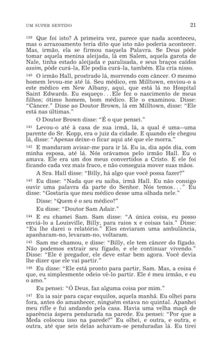 UM SUPER SENTIDO 21
139 Que foi isto? A primeira vez, parece que nada aconteceu,
mas o arrazoamento teria dito que isto não poderia acontecer.
Mas, irmão, ela se firmou naquela Palavra. Se Deus pôde
tomar aquela menina aleijada, lá em Salem, aquela garota de
Nale, tinha estado aleijada e paralisada, e seus braços caídos
assim, pôde curá-la, Ele podia curá-la, também. Ela cria nisso.
140 O irmão Hall, prostrado lá, morrendo com câncer. O mesmo
homem levou-me até lá. Seu médico, em Milltown, enviou-o a
este médico em New Albany, aqui, que está lá no Hospital
Saint Edwards. Eu esqueço^Ele fez o nascimento de meus
filhos; ótimo homem, bom médico. Ele o examinou. Disse:
“Câncer.” Disse ao Doutor Brown, lá em Milltown, disse: “Ele
está nas últimas.”
O Doutor Brown disse: “É o que pensei.”
141 Levou-o até à casa de sua irmã, lá, a qual é uma_uma
parente do Sr. Kopp, era o juiz da cidade. E quando ele chegou
lá, disse: “Apenas deixe-o ficar aqui até que ele morra.”
142 E mandaram avisar-me para ir lá. Eu ia, dia após dia, com
minha esposa, até lá. Nós orávamos pelo irmão Hall. Eu o
amava. Ele era um dos meus convertidos a Cristo. E ele foi
ficando cada vez mais fraco, e não conseguia mover suas mãos.
A Sra. Hall disse: “Billy, há algo que você possa fazer?”
143 Eu disse: “Nada que eu saiba, irmã Hall. Eu não consigo
ouvir uma palavra da parte do Senhor. Nós temos^” Eu
disse: “Gostaria que meu médico desse uma olhada nele.”
Disse: “Quem é o seu médico?”
Eu disse: “Doutor Sam Adair.”
144 E eu chamei Sam. Sam disse: “A única coisa, eu posso
enviá-lo a Louisville, Billy, para raios x e coisas tais.” Disse:
“Eu lhe darei o relatório.” Eles enviaram uma ambulância,
apanharam-no, levaram-no, voltaram.
145 Sam me chamou, e disse: “Billy, ele tem câncer do fígado.
Não podemos extrair seu fígado, e ele continuar vivendo.”
Disse: “Ele é pregador, ele deve estar bem agora. Você devia
lhe dizer que ele vai partir.”
146 Eu disse: “Ele está pronto para partir, Sam. Mas, a coisa é
que, eu simplesmente odeio vê-lo partir. Ele é meu irmão, e eu
o amo.”
Eu pensei: “Ó Deus, faz alguma coisa por mim.”
147 Eu ia sair para caçar esquilos, aquela manhã. Eu olhei para
fora, antes do amanhecer, ninguém estava no quintal. Apanhei
meu rifle e fui andando pela casa. Havia uma velha maçã de
aparência áspera pendurada na parede. Eu pensei: “Por que a
Meda colocou isso na parede?” Eu olhei, e outra, e outra, e
outra, até que seis delas achavam-se penduradas lá. Eu tirei
 