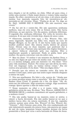 22 A PALAVRA FALADA
meu chapéu e caí de joelhos, no chão. Olhei ali para cima, e
então uma enorme e linda maçã desceu e comeu todas aquelas
maçãs. Eu olhei, encontrava-se ali em cima, e ali estava aquela
mesma Luz (pairada naquela foto lá) encontrava-se ali,
movendo-se em círculos. Disse: “Ponha-se de pé. Vá, diga ao
Sr. Hall: ‘ASSIM DIZ O SENHOR.’ Ele não morrerá, mas
viverá.”
148 Eu fui até lá e contei-lhe. Ele não aparentou nenhuma
melhora, mas ele creu nisso. Ele se firmou nisto. Não havia
diferença, ao que parecia. Um dia passou, nenhuma diferença.
O segundo dia, nenhuma diferença. Por volta do terceiro dia,
começou. E eis que está vivendo hoje, depois de anos e anos.
149 Observem, sentada bem aqui, a Sra. Weaver. Não, não
estou enganado. Quando sua filha veio, depois da cura de
Margie Morgan, eu fui até lá. E não havia nada que aquela
mulher pudesse fazer. Ela estaria morta dentro de poucas
horas. Deram uma ou duas injeções, que puderam dar à
mulher, e só isso. Fizeram uma operação dos órgãos femininos,
o câncer tinha-se alastrado pela sua espinha. Eles o
espalharam quando a operaram. Nada se podia fazer pela
mulher. Eu queria conversar com ela sobre cura.
150 Mas ela disse: “O senhor é um ministro do Senhor Deus, e
eu não sou digna de que entre em minha casa.” Considerando-
se a si mesma indigna, para um ministro vir. Ela disse: “Tive
uma vida mundana. Dancei. Fiz coisas que não devia ter feito.
Usei um linguajar ruim, ou tantas outras coisas.” Ela me
contou seus pecados. E ela disse: “Não sou digna disto.”
151 Percebi que ela estava no caminho certo. Ela teria de
receber Cristo aqui, antes que esse sexto super sentido chegasse
a entrar em ação.
152 Nós nos ajoelhamos. Eu falei a ela, acerca de: “Ainda que
os vossos pecados sejam como a escarlata.” Ela deu sua vida ao
Senhor Jesus Cristo. E quando ela o fez, ela disse: “Oh, oh,
sinto-me tão diferente. Algo aconteceu comigo. Algo aconteceu
comigo. Quero apertar a mão de todos vocês.”
153 Nesse momento eu olhei e a vi numa visão, indo ao
galinheiro atrás da casa. Eu disse: “Sra. Weaver, ASSIM DIZ O
SENHOR DEUS, a senhora caminhará até aquele galinheiro, e
a senhora viverá.”
154 Ela não podia basear-se na maneira como se sentia; o
câncer a havia devorado. Ela não podia basear-se no que o
médico havia dito; ela estava morrendo. E isto foi, suponho
catorze, quinze anos atrás, Sra. Weaver? [A Sra. Weaver diz:
“Catorze.”_Ed.] Catorze anos atrás. Ela veio cambaleando até
este tabernáculo quando ela estava fraca, não parecia ser capaz
de sair da cama, pequenos braços ossudos, porque ela havia
prometido a Deus que viria e seria batizada no Nome de Jesus.
 