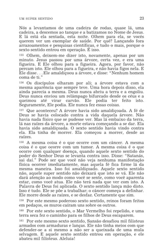 UM SUPER SENTIDO 23
Nós a levantamos de uma cadeira de rodas, quase lá, uma
cadeira, a descemos ao tanque e a batizamos no Nome de Jesus.
E lá está ela sentada, esta noite. Olhem para ela, se vocês
querem ver um exemplar de saúde. Por quê? Lançando fora
arrazoamentos e pesquisas científicas, e tudo o mais, porque o
sexto sentido entrou em operação. É isso.
155 Olhem, deixem-me dizer isto, novamente, apenas por um
minuto. Jesus passou por uma árvore, certa vez, e era uma
figueira. E Ele olhou para a figueira. Agora, por favor, não
percam isto. Ele olhou para a figueira, e não havia figos nela. E
Ele disse^Ele amaldiçoou a árvore, e disse: “Nenhum homem
coma de ti.”
156 Os discípulos olharam por ali; a árvore estava com a
mesma aparência que sempre teve. Uma hora depois disso, ela
ainda parecia a mesma. Deus nunca abriu a terra e a engoliu.
Deus nunca enviou um relâmpago bifurcado desde os céus e a
queimou até virar carvão. Ele podia ter feito isto.
Seguramente, Ele podia. Ele nunca fez essas coisas.
157 Que aconteceu? A árvore havia sido amaldiçoada. A fé de
Deus se havia colocado contra a vida daquela árvore. Não
havia nada físico que se pudesse ver. Mas lá embaixo da terra,
lá nas raízes da árvore, a morte estava começando a se dar. Ela
havia sido amaldiçoada. O sexto sentido havia vindo contra
ela. Ela tinha de morrer. Ela começou a morrer, desde as
raízes.
158 A mesma coisa é o que ocorre com um câncer. A mesma
coisa é o que ocorre com um tumor. A mesma coisa é o que
ocorre com qualquer doença, quando aquele sexto sentido do
poder do Senhor Deus se levanta contra isso. Disse: “Satanás,
sai daí.” Pode ser que você não veja nenhuma manifestação
física ocorrer imediatamente, mas aquela fé fica firme lá da
mesma maneira. Isso foi amaldiçoado. Aquele sexto sentido
não, aquele super sentido não deixará que isto se vá. Ele não
dará atenção ao modo como você se sente, como você aparenta
estar, como você atua. Ele não terá nada que ver com isto. A
Palavra de Deus foi aplicada. O sexto sentido lança mão disto.
Isso é tudo. Ele se põe a trabalhar; o câncer começa a definhar.
Ele morre desde as raízes, e se desfaz. Certamente que sim.
159 Por este mesmo poderoso sexto sentido, reinos foram feitos
em pedaços, os muros caíram uns sobre os outros.
160 Por este sexto sentido, o Mar Vermelho foi repelido, e uma
terra seca fez o caminho para os filhos de Deus escaparem.
161 Por este mesmo sexto sentido, Sansão desafiou mil filisteus
armados com armaduras e lanças. Ele não tinha meios com que
defender-se a si mesmo a não ser a queixada de uma mula
selvagem. E aquele sexto sentido entrou em operação, e ele
abateu mil filisteus. Aleluia!
 