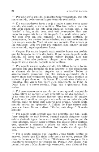 24 A PALAVRA FALADA
162 Por este sexto sentido, os mortos têm ressuscitado. Por este
sexto sentido, poderosos milagres têm sido realizados.
163 É a mais poderosa força que já atingiu a terra, é esse super
sentido, chamado, o sexto sentido. Não tem nada a ver com
este aqui embaixo. Se este aqui embaixo declara isto, e diz
“amém” a Isto, muito bem, você está avançando. Mas, sem
importar o que este faz, creia Naquele. É aí onde está o poder:
“Se você crer em seu coração.” Seu quinto sentido, de
pensamento, fica dentro do seu cérebro, mas seu sexto sentido
fica em seu coração. Você crê com seu coração. Com a boca se
faz confissão. Você crê com seu coração, sim, senhor, aquele
sexto sentido, aquela poderosa força.
164 Ouçam. Por causa daquele sexto sentido, houve um profeta
que foi lançado na cova dos leões. E por causa daquele sexto
sentido, os leões não puderam comer Daniel. Eles não
puderam. Eles não puderam chegar perto dele, por causa
daquele sexto sentido, daquele super sentido.
165 Por aquele mesmo sexto sentido, três filhos hebreus foram
lançados em uma fornalha de fogo ardente, e eles desafiaram
as chamas da fornalha. Aquele sexto sentido! Todos os
arrazoamentos provariam que eles seriam queimados até à
morte antes que chegassem nela, mas aquele sexto sentido os
susteve lá por duas ou três horas. E quando eles abriram a
fornalha, eles viram Um entre eles, semelhante ao Filho de
Deus. Esse é o sexto sentido. Fogo não o queimaria. Sim,
senhor.
166 Foi esse mesmo sexto sentido, certa vez, quando o apóstolo
Pedro estava no cárcere, e iam decapitá-lo, no dia seguinte. E
lá na casa de João Marcos tiveram uma reunião de oração.
Aquele sexto sentido começou a acumular-se ao redor daquele
cárcere, onde ele tinha sido coberto pela oração. Aquele sexto
sentido entrou em operação. A Coluna de Fogo entrou pela
janela e tocou Pedro, e disse: “Venha, saia daqui.” O sexto
sentido!
167 Foi aquele sexto sentido que não permitiu que São Paulo
fosse afogado no mar bravio, quando aquele pequeno navio
estava cheio de água. Foi o sexto sentido que impediu que ele
fosse afogado, aquele super sentido. Foi aquele sexto sentido,
que, quando a serpente o picou na mão, ele a sacudiu
lançando-a no fogo, sacudindo-a. Foi o sexto sentido que fez
isso.
168 Foi o sexto sentido que levantou Jesus Cristo dentre os
mortos, depois que Ele tinha sido posto na terra, porque Ele
creu na Palavra de Deus. Disse: “Destruam este corpo, e Eu o
levantarei novamente no terceiro dia. Porque Davi disse: ‘Não
permitirei que o Meu Santo veja corrupção, nem deixarei Sua
 