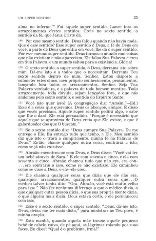 UM SUPER SENTIDO 25
alma no inferno.’” Foi aquele super sentido. Lance fora os
arrazoamentos destes sentidos. Creia no sexto sentido, o
sentido da fé, que Jesus Cristo dá.
169 Por esse mesmo sentido, Deus falou quando não havia nada.
Que é esse sentido? Esse super sentido é Deus, a fé de Deus em
você, a parte de Deus que entra em você, lhe dá o super sentido.
Por esse mesmo super sentido, Deus formou o mundo com coisas
que não existiam e não apareciam. Ele falou Sua Palavra e creu
em Sua Palavra, e um mundo saltou para a existência. Glória!
170 O sexto sentido, o super sentido, ó Deus, derrama isto sobre
mim. Dá-me isto e a todos que o necessitam. Derrama Teu
sexto sentido dentro de mim, Senhor. Estou disposto a
submeter estes cinco, meu próprio conhecimento, pensamentos,
lançando fora todos os arrazoamentos, Senhor. Seja Tua
Palavra verdadeira, e a palavra de todo homem mentira. Todo
arrazoamento, toda dúvida, sejam lançados fora, e que nós
andemos pelo sexto sentido, o sentido do Espírito Santo.
171 Você não quer isso? [A congregação diz: “Amém.”_Ed.]
Essa é a coisa que queremos. Deus os abençoe, amigos. É disso
que vocês precisam. Aquele super sentido pedirá algo, e sabe
que Ele o dará. Ele está persuadido. “Porque é necessário que
aquele que se aproxima de Deus creia que Ele existe, e que é
galardoador dos que O buscam.”
172 Se o sexto sentido diz: “Deus cumpre Sua Palavra. Eu me
entrego a Ele. Eu entrego tudo que tenho, a Ele. Meu sentido
diz que isto o trará a cumprimento, minha fé na Palavra de
Deus.” Então, chame qualquer outra coisa, contrária a isto,
como se já não existisse.
173 Abraão encontrou-se com Deus, e Deus disse: “Você vai ter
um bebê através de Sara.” E ele com setenta e cinco, e ela com
sessenta e cinco. Abraão chamou tudo que não era, era con-
^era contrário a isso, como se não existisse. Ele caminhou
como se visse a Deus, e ele_ele creu.
174 Ele chamou qualquer coisa que dizia que ele não era,
quaisquer arrazoamentos, qualquer outra coisa que^O
médico talvez tenha dito: “Ora, Abraão, você está muito velho
para isso.” Não fez nenhuma diferença o que o médico dizia, o
que qualquer outra pessoa dizia, o que sua própria mente dizia,
o que alguém mais dizia. Deus estava certo, e ele permaneceu
com isso.
175 Esse é o sexto sentido, o super sentido. “Deus, dá-me isto.
Deus, deixa-me ter mais disto,” para ministrar ao Teu povo, é
minha oração.
176 Esta manhã, quando aquela mãe trouxe aquele pequeno
bebê de cabelo ruivo, de pé aqui, as lágrimas rolando por suas
faces. Eu disse: “Qual é o problema, irmã?”
 