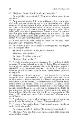 26 A PALAVRA FALADA
177 Ela disse: “Irmão Branham, ele tem leucemia.”
Eu senti algo elevar-se. Oh! “Ele é socorro bem presente na
angústia.”
178 Aqui não faz muito. Billy e eu estávamos descendo a rua,
dirigindo. Alguns garotos de cor vieram descendo a rua, e eles
estavam dirigindo rápido. E eles tinham batido na lateral de
um carro, e ficaram dando voltas, e voltas, e voltas, e jogou
rapazes por toda a estrada. E um rapazinho ficou preso sob o
carro, com suas costas pressionadas contra o carro. Os garotos
saltaram para fora e começaram a erguê-lo. Ele disse: “Oh, por
favor, não! Minha coluna está quebrando! Não! Vocês vão me
matar! Vocês vão me matar! Não façam isto!”
179 E eles disseram: “Oh, temos de tirar isto de você. Está
pegando fogo.” Disseram: “Vamos^”
180 “Não movam isto. Vocês estão me esmagando! Não façam
isto! Não façam isto!”
Eu gritei lá embaixo: “Filho, você é cristão?”
Ele disse: “Não, senhor.”
Eu disse: “É melhor você orar.”
Ele disse: “Sim, senhor.”
181 O sexto sentido entrou em operação. Dei a volta até atrás
do carro. E nunca saberei até o dia do Juízo. Mas, de repente,
aquele carro mudou de posição [O irmão Branham estala o
dedo_Ed.], e já não estava mais em cima dele. E ele saltou e
ficou em pé e estava bem. Que foi isto? “Socorro bem presente
na angústia.”
182 Estávamos voltando de uma^Uma jovem de cor estava
dirigindo um carro na estrada, um Plymouth novo, com cerca
de quatrocentas milhas rodadas. Ela estava dirigindo em alta
velocidade. E eu vi o carro. Ele encravou seu eixo de manivelas
inteiramente na árvore. Billy e eu paramos. A pista tinha
estado com neve e escorregadia diante de nós, mas estava seca
naquele momento. A moça^Os ventos soprando tão forte, lá
em Minnesota, até que empurraram o carro para fora. Você se
lembra disso, Billy. Eu corri até ela. E, lá, ela sentada lá. Ela
disse: “Oh, estou morrendo. Estou morrendo.” Chamaram a
ambulância.
183 A ambulância veio, e eles tinham um homem morto na
parte de trás da ambulância. Disse: “Não posso levá-la.”
184 E assim o fazendeiro disse: “Bem, mande outra, rápido. A
mulher está morrendo.”
Eu cheguei até ali. E eu disse: “Senhora, só um minuto.”
185 Ela disse: “Oh, não toque em mim, senhor. Não toque em
mim. Minhas costas!”
 