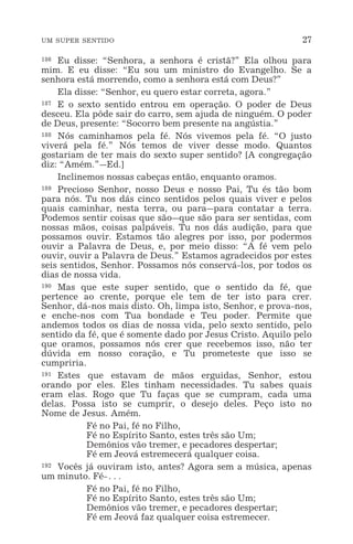 UM SUPER SENTIDO 27
186 Eu disse: “Senhora, a senhora é cristã?” Ela olhou para
mim. E eu disse: “Eu sou um ministro do Evangelho. Se a
senhora está morrendo, como a senhora está com Deus?”
Ela disse: “Senhor, eu quero estar correta, agora.”
187 E o sexto sentido entrou em operação. O poder de Deus
desceu. Ela pôde sair do carro, sem ajuda de ninguém. O poder
de Deus, presente: “Socorro bem presente na angústia.”
188 Nós caminhamos pela fé. Nós vivemos pela fé. “O justo
viverá pela fé.” Nós temos de viver desse modo. Quantos
gostariam de ter mais do sexto super sentido? [A congregação
diz: “Amém.”_Ed.]
Inclinemos nossas cabeças então, enquanto oramos.
189 Precioso Senhor, nosso Deus e nosso Pai, Tu és tão bom
para nós. Tu nos dás cinco sentidos pelos quais viver e pelos
quais caminhar, nesta terra, ou para_para contatar a terra.
Podemos sentir coisas que são_que são para ser sentidas, com
nossas mãos, coisas palpáveis. Tu nos dás audição, para que
possamos ouvir. Estamos tão alegres por isso, por podermos
ouvir a Palavra de Deus, e, por meio disso: “A fé vem pelo
ouvir, ouvir a Palavra de Deus.” Estamos agradecidos por estes
seis sentidos, Senhor. Possamos nós conservá-los, por todos os
dias de nossa vida.
190 Mas que este super sentido, que o sentido da fé, que
pertence ao crente, porque ele tem de ter isto para crer.
Senhor, dá-nos mais disto. Oh, limpa isto, Senhor, e prova-nos,
e enche-nos com Tua bondade e Teu poder. Permite que
andemos todos os dias de nossa vida, pelo sexto sentido, pelo
sentido da fé, que é somente dado por Jesus Cristo. Aquilo pelo
que oramos, possamos nós crer que recebemos isso, não ter
dúvida em nosso coração, e Tu prometeste que isso se
cumpriria.
191 Estes que estavam de mãos erguidas, Senhor, estou
orando por eles. Eles tinham necessidades. Tu sabes quais
eram elas. Rogo que Tu faças que se cumpram, cada uma
delas. Possa isto se cumprir, o desejo deles. Peço isto no
Nome de Jesus. Amém.
Fé no Pai, fé no Filho,
Fé no Espírito Santo, estes três são Um;
Demônios vão tremer, e pecadores despertar;
Fé em Jeová estremecerá qualquer coisa.
192 Vocês já ouviram isto, antes? Agora sem a música, apenas
um minuto. Fé-^
Fé no Pai, fé no Filho,
Fé no Espírito Santo, estes três são Um;
Demônios vão tremer, e pecadores despertar;
Fé em Jeová faz qualquer coisa estremecer.
 