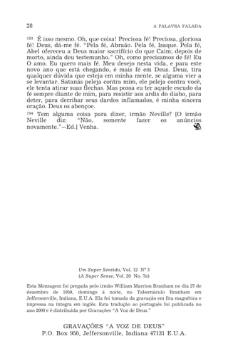 28 A PALAVRA FALADA
193 É isso mesmo. Oh, que coisa! Preciosa fé! Preciosa, gloriosa
fé! Deus, dá-me fé. “Pela fé, Abraão. Pela fé, Isaque. Pela fé,
Abel ofereceu a Deus maior sacrifício do que Caim; depois de
morto, ainda deu testemunho.” Oh, como precisamos de fé! Eu
O amo. Eu quero mais fé. Meu desejo nesta vida, e para este
novo ano que está chegando, é mais fé em Deus. Deus, tira
qualquer dúvida que esteja em minha mente, se alguma vier a
se levantar. Satanás peleja contra mim, ele peleja contra você,
ele tenta atirar suas flechas. Mas possa eu ter aquele escudo da
fé sempre diante de mim, para resistir aos ardis do diabo, para
deter, para derribar seus dardos inflamados, é minha sincera
oração. Deus os abençoe.
194 Tem alguma coisa para dizer, irmão Neville? [O irmão
Neville diz: “Não, somente fazer os anúncios
novamente.”_Ed.] Venha. `
Um Super Sentido, Vol. 12 Nº 3
(A Super Sense, Vol. 20 No. 7R)
Esta Mensagem foi pregada pelo irmão William Marrion Branham no dia 27 de
dezembro de 1959, domingo à noite, no Tabernáculo Branham em
Jeffersonville, Indiana, E.U.A. Ela foi tomada da gravação em fita magnética e
impressa na íntegra em inglês. Esta tradução ao português foi publicada no
ano 2000 e é distribuída por Gravações “A Voz de Deus.”
GRAVAÇÕES “A VOZ DE DEUS”
P.O. Box 950, Jeffersonville, Indiana 47131 E.U.A.
 
