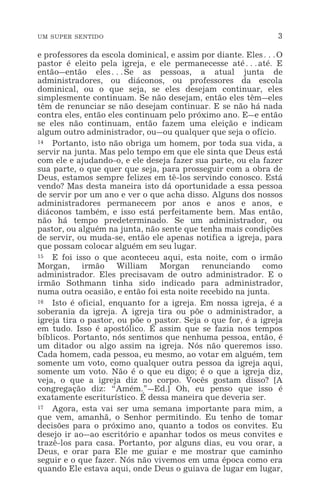 UM SUPER SENTIDO 3
e professores da escola dominical, e assim por diante. Eles^O
pastor é eleito pela igreja, e ele permanecesse até^até. E
então_então eles^Se as pessoas, a atual junta de
administradores, ou diáconos, ou professores da escola
dominical, ou o que seja, se eles desejam continuar, eles
simplesmente continuam. Se não desejam, então eles têm_eles
têm de renunciar se não desejam continuar. E se não há nada
contra eles, então eles continuam pelo próximo ano. E_e então
se eles não continuam, então fazem uma eleição e indicam
algum outro administrador, ou_ou qualquer que seja o ofício.
14 Portanto, isto não obriga um homem, por toda sua vida, a
servir na junta. Mas pelo tempo em que ele sinta que Deus está
com ele e ajudando-o, e ele deseja fazer sua parte, ou ela fazer
sua parte, o que quer que seja, para prosseguir com a obra de
Deus, estamos sempre felizes em tê-los servindo conosco. Está
vendo? Mas desta maneira isto dá oportunidade a essa pessoa
de servir por um ano e ver o que acha disso. Alguns dos nossos
administradores permanecem por anos e anos e anos, e
diáconos também, e isso está perfeitamente bem. Mas então,
não há tempo predeterminado. Se um administrador, ou
pastor, ou alguém na junta, não sente que tenha mais condições
de servir, ou muda-se, então ele apenas notifica a igreja, para
que possam colocar alguém em seu lugar.
15 E foi isso o que aconteceu aqui, esta noite, com o irmão
Morgan, irmão William Morgan renunciando como
administrador. Eles precisavam de outro administrador. E o
irmão Sothmann tinha sido indicado para administrador,
numa outra ocasião, e então foi esta noite recebido na junta.
16 Isto é oficial, enquanto for a igreja. Em nossa igreja, é a
soberania da igreja. A igreja tira ou põe o administrador, a
igreja tira o pastor, ou põe o pastor. Seja o que for, é a igreja
em tudo. Isso é apostólico. É assim que se fazia nos tempos
bíblicos. Portanto, nós sentimos que nenhuma pessoa, então, é
um ditador ou algo assim na igreja. Nós não queremos isso.
Cada homem, cada pessoa, eu mesmo, ao votar em alguém, tem
somente um voto, como qualquer outra pessoa da igreja aqui,
somente um voto. Não é o que eu digo; é o que a igreja diz,
veja, o que a igreja diz no corpo. Vocês gostam disso? [A
congregação diz: “Amém.”_Ed.] Oh, eu penso que isso é
exatamente escriturístico. É dessa maneira que deveria ser.
17 Agora, esta vai ser uma semana importante para mim, a
que vem, amanhã, o Senhor permitindo. Eu tenho de tomar
decisões para o próximo ano, quanto a todos os convites. Eu
desejo ir ao_ao escritório e apanhar todos os meus convites e
trazê-los para casa. Portanto, por alguns dias, eu vou orar, a
Deus, e orar para Ele me guiar e me mostrar que caminho
seguir e o que fazer. Nós não vivemos em uma época como era
quando Ele estava aqui, onde Deus o guiava de lugar em lugar,
 