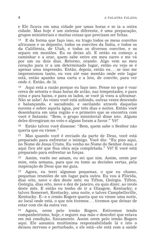 4 A PALAVRA FALADA
e Ele ficava em uma cidade por umas horas e se ia a outra
cidade. Mas hoje é um sistema diferente, é uma preparação,
grupos ministeriais e muitas coisas que precisam ser feitas.
18 E da forma que faço isso, eu trago todos os meus convites
africanos e os deposito, todos os convites da Índia, e todos os
da Califórnia, de Utah, e todos os diversos convites, e os
separo em montões. Eu os deixo ali. E então eu começo a
caminhar e a orar, quem sabe entre em meu carro e me vá
por um ou dois dias. Retorno, orando. Algo vem ao meu
coração para ir a um determinado lugar, então eu vejo se é
apenas uma impressão. Então, depois, então eu^se isso me
impressionou tanto, eu vou até esse montão onde este lugar
está, então apanho uma carta e a leio, de convite, para ver
onde é. Então, de lá.
19 Aqui está a razão porque eu faço isso. Pense no que é voar
cerca de setenta e duas horas de avião, nas tempestades, e para
cima e para baixo, e para os lados, se você já voou a ultramar.
Não se sabe! Às vezes você está subindo, outras vezes descendo
e balançando, e sacudindo, e oscilando através daquelas
nuvens e sobre aquela água, por três dias e noites. Então você
desembarca em uma região e o primeiro que se encontra com
você é Satanás: “Bem, o grupo ministerial disse isto. Alguns
deles divergiram no voto e alguns foram a favor.” Vê?
20 Então talvez você dissesse: “Bem, quem sabe o Senhor não
queria que eu viesse.”
21 Mas quando você é enviado da parte de Deus, você está
preparado para enfrentar o inimigo. Você diz: “Eu piso aqui,
no Nome de Jesus Cristo. Eu venho no Nome do Senhor Jesus, e
aqui fico até que Sua obra seja completada.” Vê? E você está
preparado para enfrentar as forças.
22 Assim, vocês me amam, eu sei que sim. Assim, orem por
mim, esta semana, para que eu tome as decisões certas, pela
inspiração de Deus que me guia.
23 Agora, eu terei algumas pequenas, o que eu chamo,
pequenas reuniões de um lugar para outro. Eu vou à Flórida,
dias oito, nove e dez deste mês; ou Tifton, Geórgia. Tifton,
Geórgia, dias oito, nove e dez de janeiro, eu quis dizer, ao invés
deste mês. E então eu tenho de ir a Glasgow, Kentucky; e
talvez Somerset, Kentucky, uma noite, e talvez Campbellsville,
Kentucky. E_e o irmão Rogers queria que eu viesse uma noite,
ao local onde está, o que nós tivemos^tivemos que deixar de
estar com ele da outra vez.
24 Agora, orem pelo irmão Rogers. Estivemos tendo
companheirismo, hoje, e segurei sua mão e descobri que estava
em má condição, fisicamente. Assim orem pelo irmão Rogers
aqui. Ele assumiu muitíssima responsabilidade lá e isto o
deixou nervoso e perturbado, e ele está_ele está com a saúde
 