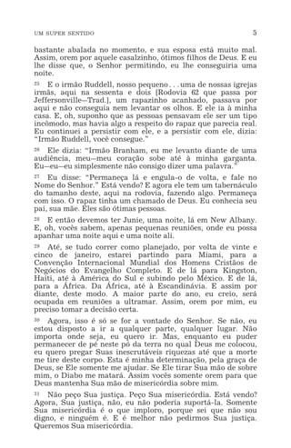 UM SUPER SENTIDO 5
bastante abalada no momento, e sua esposa está muito mal.
Assim, orem por aquele casalzinho, ótimos filhos de Deus. E eu
lhe disse que, o Senhor permitindo, eu lhe conseguiria uma
noite.
25 E o irmão Ruddell, nosso pequeno^uma de nossas igrejas
irmãs, aqui na sessenta e dois [Rodovia 62 que passa por
Jeffersonville_Trad.], um rapazinho acanhado, passava por
aqui e não conseguia nem levantar os olhos. E ele ia à minha
casa. E, oh, suponho que as pessoas pensavam ele ser um tipo
incômodo, mas havia algo a respeito do rapaz que parecia real.
Eu continuei a persistir com ele, e a persistir com ele, dizia:
“Irmão Ruddell, você consegue.”
26 Ele dizia: “Irmão Branham, eu me levanto diante de uma
audiência, meu_meu coração sobe até à minha garganta.
Eu_eu_eu simplesmente não consigo dizer uma palavra.”
27 Eu disse: “Permaneça lá e engula-o de volta, e fale no
Nome do Senhor.” Está vendo? E agora ele tem um tabernáculo
do tamanho deste, aqui na rodovia, fazendo algo. Permaneça
com isso. O rapaz tinha um chamado de Deus. Eu conhecia seu
pai, sua mãe. Eles são ótimas pessoas.
28 E então devemos ter Junie, uma noite, lá em New Albany.
E, oh, vocês sabem, apenas pequenas reuniões, onde eu possa
apanhar uma noite aqui e uma noite ali.
29 Até, se tudo correr como planejado, por volta de vinte e
cinco de janeiro, estarei partindo para Miami, para a
Convenção Internacional Mundial dos Homens Cristãos de
Negócios do Evangelho Completo. E de lá para Kingston,
Haiti, até à América do Sul e subindo pelo México. E de lá,
para a África. Da África, até à Escandinávia. E assim por
diante, deste modo. A maior parte do ano, eu creio, será
ocupada em reuniões a ultramar. Assim, orem por mim, eu
preciso tomar a decisão certa.
30 Agora, isso é só se for a vontade do Senhor. Se não, eu
estou disposto a ir a qualquer parte, qualquer lugar. Não
importa onde seja, eu quero ir. Mas, enquanto eu puder
permanecer de pé neste pó da terra no qual Deus me colocou,
eu quero pregar Suas inescrutáveis riquezas até que a morte
me tire deste corpo. Esta é minha determinação, pela graça de
Deus, se Ele somente me ajudar. Se Ele tirar Sua mão de sobre
mim, o Diabo me matará. Assim vocês somente orem para que
Deus mantenha Sua mão de misericórdia sobre mim.
31 Não peço Sua justiça. Peço Sua misericórdia. Está vendo?
Agora, Sua justiça, não, eu não poderia suportá-la. Somente
Sua misericórdia é o que imploro, porque sei que não sou
digno, e ninguém é. E é melhor não pedirmos Sua justiça.
Queremos Sua misericórdia.
 