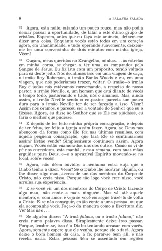 6 A PALAVRA FALADA
32 Agora, esta noite, estando um pouco rouco, mas não podia
deixar passar a oportunidade, de falar a este ótimo grupo de
cristãos. Esperem, antes que eu faça este anúncio, deixem-me
dizer uma coisa. Enquanto vocês estão todos em um coração
agora, em unanimidade, e tudo operando suavemente, deixem-
me ter uma conversinha de dois minutos com minha igreja.
Vêem?
33 Ouçam, meus queridos no Evangelho, minhas^as estrelas
em minha coroa, se chegar a ter uma, os comprados pelo
Sangue de Jesus. Eu fiz isto com um propósito, tendo voltado
para cá deste jeito. Nós decidimos isso em uma viagem de caça,
o irmão Roy Roberson, o irmão Banks Woods e eu, em uma
viagem, que nós poderíamos trazer, voltar. O irmão_o irmão
Roy e todos nós estávamos conversando, a respeito do nosso
pastor, o irmão Neville, e, um homem que está diante de vocês
o tempo todo, pastoreando e tudo, nós o amamos. Mas, ainda
assim, o irmão Neville sendo o co-pastor, parecia um pouco
duro para o irmão Neville ter de ser forçado a isso. Vêem?
Assim nós oramos, e pareceu ser a vontade do Senhor que eu o
fizesse. Agora, eu disse ao Senhor que se Ele me ajudasse, eu
faria o melhor que pudesse.
34 E depois de ter feito minha própria consagração, e depois
de ter feito, ter feito a igreja assim fazer. Agora, se Deus nos
abençoou da forma como Ele fez nas últimas reuniões, com
aquela pequena consagração, que fará Ele se continuarmos
assim? Estão vendo? Simplesmente continuem assim. Agora
ouçam. Vocês estão enamorados uns dos outros. Como os vi de
pé nos corredores, esta manhã, e esta semana, com suas mãos
erguidas para Deus, e_e o aprazível Espírito movendo-se no
local, sobre vocês!
35 Agora, não dêem ouvidos a nenhuma coisa suja que o
Diabo tenha a dizer. Vêem? Se o Diabo lhe mostrar alguma, ou
lhe disser algo mau, acerca de um dos membros do Corpo de
Cristo, não creia nisso. Porque tão logo você crer nisso, você
arruína sua experiência.
36 E se você vir um dos membros do Corpo de Cristo fazendo
algo mau, não conte a mais ninguém. Mas vá até aquele
membro, e, com amor, e veja se você consegue trazê-lo de volta
a Cristo. E se não conseguir, então conte a uma pessoa, ou que
ela acompanhe você. Faça-o da maneira como a Escritura diz.
Vê? Mas não^
37 Se alguém disser: “A irmã fulana, ou o irmão fulano,” não
creia numa palavra disso. Simplesmente deixe isso passar.
Porque, lembre-se, isso é o Diabo tentando arrasar com vocês.
Agora, somente espere que ele venha, porque ele o fará. Agora
deixe o bom homem da casa, a fé, parar-se bem ali, e não
receba nada. Estas pessoas têm se assentado em regiões
 