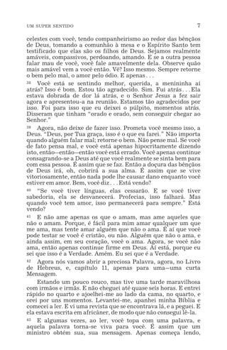 UM SUPER SENTIDO 7
celestes com você, tendo companheirismo ao redor das bênçãos
de Deus, tomando a comunhão à mesa e o Espírito Santo tem
testificado que elas são os filhos de Deus. Sejamos realmente
amáveis, compassivos, perdoando, amando. E se a outra pessoa
falar mau de você, você fale amavelmente dela. Observe quão
mais amável vem a você então. Vê? Isso mesmo. Sempre retorne
o bem pelo mal, o amor pelo ódio. E apenas^
38 Você está se sentindo melhor, querida, a menininha aí
atrás? Isso é bom. Estou tão agradecido. Sim. Fui atrás^Ela
estava dobrada de dor lá atrás, e o Senhor Jesus a fez sair
agora e apresentou-a na reunião. Estamos tão agradecidos por
isso. Foi para isso que eu deixei o púlpito, momentos atrás.
Disseram que tinham “orado e orado, sem conseguir chegar ao
Senhor.”
39 Agora, não deixe de fazer isso. Prometa você mesmo isso, a
Deus. “Deus, por Tua graça, isso é o que eu farei.” Não importa
quando alguém falar mal; retorne o bem. Não pense mal. Se você
de fato pensa mal, e você está apenas hipocritamente dizendo
isto, então_então_então você está errado. Você apenas continue
consagrando-se a Deus até que você realmente se sinta bem para
com essa pessoa. É assim que se faz. Então a doçura das bênçãos
de Deus irá, oh, cobrirá a sua alma. É assim que se vive
vitoriosamente, então nada pode lhe causar dano enquanto você
estiver em amor. Bem, você diz^Está vendo?
40 “Se você tiver línguas, elas cessarão. E se você tiver
sabedoria, ela se desvanecerá. Profecias, isso falhará. Mas
quando você tem amor, isso permanecerá para sempre.” Está
vendo?
41 E não ame apenas os que o amam, mas ame aqueles que
não o amam. Porque, é fácil para mim amar qualquer um que
me ama, mas tente amar alguém que não o ama. É aí que você
pode testar se você é cristão, ou não. Alguém que não o ama, e
ainda assim, em seu coração, você o ama. Agora, se você não
ama, então apenas continue firme em Deus. Aí está, porque eu
sei que isso é a Verdade. Amém. Eu sei que é a Verdade.
42 Agora nós vamos abrir a preciosa Palavra, agora, no Livro
de Hebreus, e, capítulo 11, apenas para uma_uma curta
Mensagem.
Estando um pouco rouco, mas tive uma tarde maravilhosa
com irmãos e irmãs. E não cheguei até quase seis horas. E entrei
rápido no quarto e ajoelhei-me ao lado da cama, no quarto, e
orei por uns momentos. Levantei-me, apanhei minha Bíblia e
comecei a ler. E vi uma revista que se encontrava lá, e a peguei. E
ela estava escrita em africâner, de modo que não consegui lê-la.
43 E algumas vezes, ao ler, você topa com uma palavra, e
aquela palavra torna-se viva para você. É assim que um
ministro obtém sua, sua mensagem. Apenas começa lendo,
 
