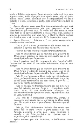 8 A PALAVRA FALADA
lendo a Bíblia, algo assim. Antes de mais nada você topa com
alguma coisa, então algo junta-se àquela coisa, algo se junta
àquela coisa. Então, sublinhe isto, e simplesmente vá até o
púlpito e o leia. Deus fará o resto. Está vendo? Ele cuidará do
resto.
44 Agora, algumas vezes você fica tão entusiasmado, que você
faz pequenos pensamentos do que, pequenas notas de
pensamentos que você teve. Às vezes em uma reunião, onde
você tem de ir apressadamente à plataforma, que, apenas lê
aqueles pensamentos que você teve, o Espírito Santo poderá
vivificá-los para você novamente. Já fiz isso muitas vezes.
45 Agora Hebreus 11, leiamos o 1º versículo, começando, e
leremos vários versículos.
Ora, a fé é o firme fundamento das coisas que se
esperam e a prova das coisas que se não vêem.
Porque, por ela os antigos alcançaram testemunho.
Pela fé, entendemos que os mundos, pela palavra de
Deus, foram criados; de maneira que aquilo que se vê
não foi feito do que é aparente.
46 Não é precioso isso? [A congregação diz: “Amém.”_Ed.]
Deixem-me ler esse 3º versículo novamente. Ouçam com
atenção.
Pela fé, entendemos que os mundos, pela Palavra de
Deus foram criados; de maneira que aquilo que se vê
não foi feito do que é aparente. (É a Palavra de Deus.)
Pela fé, Abel ofereceu a Deus maior sacrifício do que
Caim, pelo qual alcançou testemunho de que era justo,
dando Deus testemunho dos seus dons, e, por ela^
depois de morto, ainda falou.
Pela fé, Enoque foi trasladado para não ver a morte e
não foi achado, porque Deus o^trasladara, visto
como, antes da sua trasladação, alcançou um
testemunho de que agradara a Deus. (Quinhentos anos
de vida, também.)
Ora, sem fé é impossível agradar-lhe, porque é
necessário que aquele que se aproxima de Deus creia
que Ele existe e que é galardoador daqueles que O
buscam.
Pela fé, Noé, divinamente avisado das coisas que
ainda não se viam, temeu, e, para salvação da sua
família, preparou a arca, pela^qual condenou o
mundo, e foi feito herdeiro da^justiça que é
segundo_que é segundo a fé.
47 Agora oremos por um momento, e inclinemos nossas
cabeças.
 