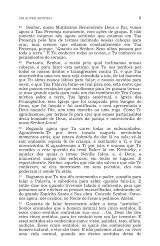 UM SUPER SENTIDO 9
48 Senhor, nosso Muitíssimo Benevolente Deus e Pai, vimos
agora à Tua Presença novamente, com ações de graças. E não
somente estamos nós agora sentindo que estamos em Tua
Presença pelo fato de termos inclinado nossas cabeças para
orar, mas cremos que estamos constantemente em Tua
Presença, porque: “Quanto ao Senhor, Seus olhos passam por
toda a terra.” E Tu conheces todas as coisas, e Tu conheces os
pensamentos do coração.
49 Portanto, Senhor, a razão pela qual inclinamos nossas
cabeças, é para fazer esta petição, que Tu nos perdoes por
todos os nossos delitos e transgressões contra Ti, e que Tua
misericórdia uma vez mais seja estendida a nós, de tal maneira
que Tu abras nossos lábios para falar, e nossos ouvidos para
ouvir, e que Tua Palavra torne-se real para nós, esta noite; que
estes poucos versículos que escolhemos para ler possam tornar-
se uma grande ajuda para cada um dos membros de Teu Corpo
místico sobre a terra, Tua Igreja espiritual, a Igreja dos
Primogênitos, essa Igreja que foi comprada pelo Sangue de
Jesus, que foi lavada e foi santificada, e será apresentada a
Deus naquele Dia, sem uma mancha ou uma ruga. Como Te
agradecemos, por termos fé para crer que somos participantes
desta bondade de Deus, através da justiça e misericórdia de
nosso Senhor Jesus!
50 Rogando agora que Tu cures todas as enfermidades.
Agradecendo-Te por teres tocado naquela menininha
momentos atrás, que estava dobrada de dor lá na sala; vê-la
sair andando, aquela fé de criança, e aceitando a Ti e Tua
misericórdia. E agradecemos a Ti por isto; e oramos que Tu
recordes o ente querido da irmã Baker lá em Kentucky, e
aqueles dos quais o irmão Neville falou, e, ó Deus, o
inumerável campo dos enfermos, em todos os lugares. E
especialmente, Senhor, aqueles que não são salvos e que não Te
conhecem; se eles morressem em seus pecados, eles não
poderiam ir aonde Tu estás.
51 Rogamos que Tu nos dês testemunho e poder, ousadia para
falar a Palavra, e sabedoria para saber quando falá-La. E
então dize-nos quando tivermos falado o suficiente, para que
possamos sair e deixar as pessoas maravilhadas, admirando-se,
do grande Espírito Santo e Sua obra. Concede Senhor. Ouve-
nos agora, nós oramos, no Nome de Jesus o pedimos. Amém.
52 Gostaria de falar brevemente sobre o tema “sentidos.”
Somos ensinados que o homem natural tem cinco sentidos. E
esses cinco sentidos controlam sua_sua^Ou, Deus lhe deu
estes cinco sentidos, para ter contato com seu lar terrestre. E
esses sentidos são conhecidos como: visão, paladar, tato, olfato,
audição. Esses cinco sentidos, os quais são conhecidos pelo
homem natural, e eles são bons. E não podemos atuar, ou viver
uma vida normal, quando um destes sentidos deixa de
 
