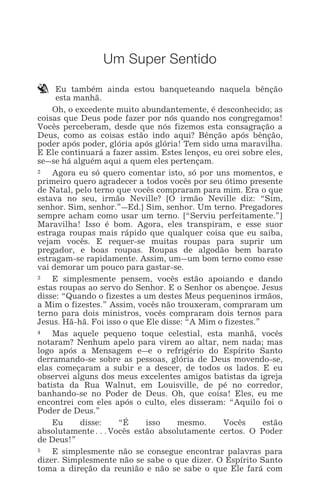 UM SUPER SENTIDO 1
Um Super Sentido
` Eu também ainda estou banqueteando naquela bênção
esta manhã.
Oh, o excedente muito abundantemente, é desconhecido; as
coisas que Deus pode fazer por nós quando nos congregamos!
Vocês perceberam, desde que nós fizemos esta consagração a
Deus, como as coisas estão indo aqui? Bênção após bênção,
poder após poder, glória após glória! Tem sido uma maravilha.
E Ele continuará a fazer assim. Estes lenços, eu orei sobre eles,
se_se há alguém aqui a quem eles pertençam.
2 Agora eu só quero comentar isto, só por uns momentos, e
primeiro quero agradecer a todos vocês por seu ótimo presente
de Natal, pelo terno que vocês compraram para mim. Era o que
estava no seu, irmão Neville? [O irmão Neville diz: “Sim,
senhor. Sim, senhor.”_Ed.] Sim, senhor. Um terno. Pregadores
sempre acham como usar um terno. [“Serviu perfeitamente.”]
Maravilha! Isso é bom. Agora, eles transpiram, e esse suor
estraga roupas mais rápido que qualquer coisa que eu saiba,
vejam vocês. E requer-se muitas roupas para suprir um
pregador, e boas roupas. Roupas de algodão bem barato
estragam-se rapidamente. Assim, um_um bom terno como esse
vai demorar um pouco para gastar-se.
3 E simplesmente pensem, vocês estão apoiando e dando
estas roupas ao servo do Senhor. E o Senhor os abençoe. Jesus
disse: “Quando o fizestes a um destes Meus pequeninos irmãos,
a Mim o fizestes.” Assim, vocês não trouxeram, compraram um
terno para dois ministros, vocês compraram dois ternos para
Jesus. Hã-hã. Foi isso o que Ele disse: “A Mim o fizestes.”
4 Mas aquele pequeno toque celestial, esta manhã, vocês
notaram? Nenhum apelo para virem ao altar, nem nada; mas
logo após a Mensagem e_e o refrigério do Espírito Santo
derramando-se sobre as pessoas, glória de Deus movendo-se,
elas começaram a subir e a descer, de todos os lados. E eu
observei alguns dos meus excelentes amigos batistas da igreja
batista da Rua Walnut, em Louisville, de pé no corredor,
banhando-se no Poder de Deus. Oh, que coisa! Eles, eu me
encontrei com eles após o culto, eles disseram: “Aquilo foi o
Poder de Deus.”
Eu disse: “É isso mesmo. Vocês estão
absolutamente^Vocês estão absolutamente certos. O Poder
de Deus!”
5 E simplesmente não se consegue encontrar palavras para
dizer. Simplesmente não se sabe o que dizer. O Espírito Santo
toma a direção da reunião e não se sabe o que Ele fará com
 