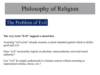 Philosophy of Religion The Problem of Evil The very term “Evil" suggests a moral law Asserting "evil exists" already assumes a moral standard against which to define good and evil.  Does “evil” necessarily require an absolute, transcendental, universal moral authority? Can “evil” be simply understood in a human context without resorting to supernatural entities, forces, etc.? 