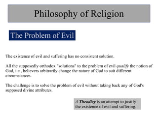 Philosophy of Religion The Problem of Evil The existence of evil and suffering has no consistent solution.  All the supposedly orthodox "solutions" to the problem of evil  qualify  the notion of God, i.e., believers arbitrarily change the nature of God to suit different circumstances.  The challenge is to solve the problem of evil without taking back any of God's supposed divine attributes. A  Theodicy  is an attempt to justify the existence of evil and suffering.  