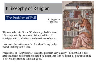 Philosophy of Religion The Problem of Evil The monotheistic God of Christianity, Judaism and  Islam supposedly possesses divine qualities of  omnipotence, omniscience and omnibenevolence.  However, the existence of evil and suffering in the  world challenges this idea. Augustine, in ‘ Confessions ,’ states the problem very clearly: “Either God is not able to abolish evil or not willing; if he is not able then he is not all-powerful; if he is not willing then he is not all-good.” St. Augustine 454-430  