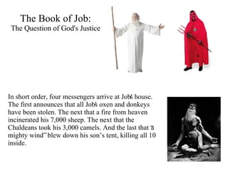The Book of Job: The Question of God's Justice In short order, four messengers arrive at Job's house. The first announces that all Job's oxen and donkeys have been stolen. The next that a fire from heaven incinerated his 7,000 sheep. The next that the Chaldeans took his 3,000 camels. And the last that “a mighty wind” blew down his son’s tent, killing all 10 inside.   
