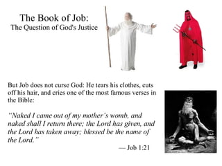 The Book of Job: The Question of God's Justice But Job does not curse God: He tears his clothes, cuts off his hair, and cries one of the most famous verses in the Bible:  “ Naked I came out of my mother’s womb, and naked shall I return there; the Lord has given, and the Lord has taken away; blessed be the name of the Lord.”   —  Job 1:21 